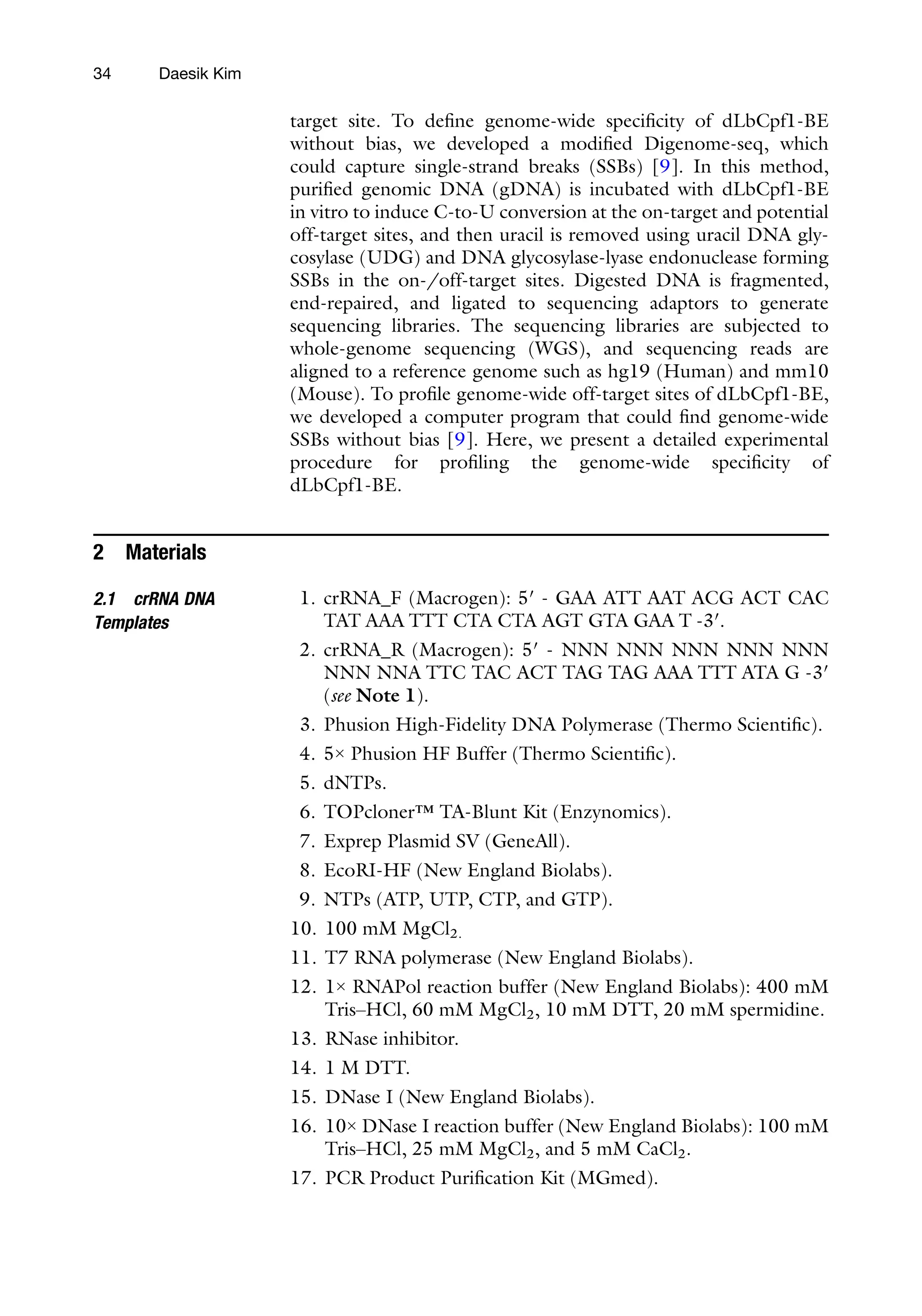 34 Daesik Kim
target site. To define genome-wide specificity of dLbCpf1-BE
without bias, we developed a modified Digenome-seq, which
could capture single-strand breaks (SSBs) [9]. In this method,
purified genomic DNA (gDNA) is incubated with dLbCpf1-BE
in vitro to induce C-to-U conversion at the on-target and potential
off-target sites, and then uracil is removed using uracil DNA gly-
cosylase (UDG) and DNA glycosylase-lyase endonuclease forming
SSBs in the on-/off-target sites. Digested DNA is fragmented,
end-repaired, and ligated to sequencing adaptors to generate
sequencing libraries. The sequencing libraries are subjected to
whole-genome sequencing (WGS), and sequencing reads are
aligned to a reference genome such as hg19 (Human) and mm10
(Mouse). To profile genome-wide off-target sites of dLbCpf1-BE,
we developed a computer program that could find genome-wide
SSBs without bias [9]. Here, we present a detailed experimental
procedure for profiling the genome-wide specificity of
dLbCpf1-BE.
2 Materials
2.1 crRNA DNA
Templates
1. crRNA_F (Macrogen): 5′ - GAA ATT AAT ACG ACT CAC
TAT AAA TTT CTA CTA AGT GTA GAA T -3′.
2. crRNA_R (Macrogen): 5′ - NNN NNN NNN NNN NNN
NNN NNA TTC TAC ACT TAG TAG AAA TTT ATA G -3′
(see Note 1).
3. Phusion High-Fidelity DNA Polymerase (Thermo Scientific).
4. 5× Phusion HF Buffer (Thermo Scientific).
5. dNTPs.
6. TOPcloner™ TA-Blunt Kit (Enzynomics).
7. Exprep Plasmid SV (GeneAll).
8. EcoRI-HF (New England Biolabs).
9. NTPs (ATP, UTP, CTP, and GTP).
10. 100 mM MgCl2.
11. T7 RNA polymerase (New England Biolabs).
12. 1× RNAPol reaction buffer (New England Biolabs): 400 mM
Tris–HCl, 60 mM MgCl2, 10 mM DTT, 20 mM spermidine.
13. RNase inhibitor.
14. 1 M DTT.
15. DNase I (New England Biolabs).
16. 10× DNase I reaction buffer (New England Biolabs): 100 mM
Tris–HCl, 25 mM MgCl2, and 5 mM CaCl2.
17. PCR Product Purification Kit (MGmed).
 