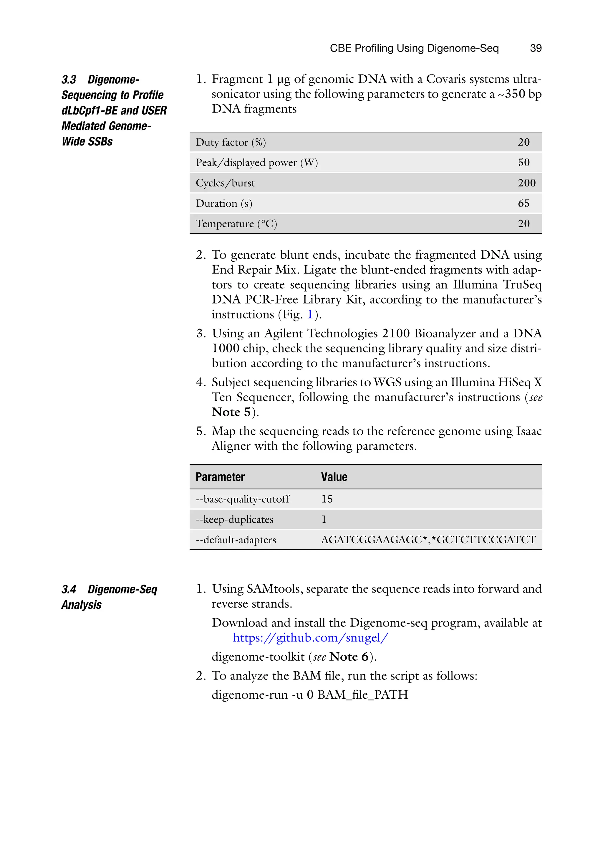 CBE Profiling Using Digenome-Seq 39
3.3 Digenome-
Sequencing to Profile
dLbCpf1-BE and USER
Mediated Genome-
Wide SSBs
1. Fragment 1 μg of genomic DNA with a Covaris systems ultra-
sonicator using the following parameters to generate a ~350 bp
DNA fragments
ty factor (%) 20
ak/displayed power (W) 50
cles/burst 200
ration (s) 65
mperature (°C) 20
Du
Pe
Cy
Du
Te
2. To generate blunt ends, incubate the fragmented DNA using
End Repair Mix. Ligate the blunt-ended fragments with adap-
tors to create sequencing libraries using an Illumina TruSeq
DNA PCR-Free Library Kit, according to the manufacturer’s
instructions (Fig. 1).
3. Using an Agilent Technologies 2100 Bioanalyzer and a DNA
1000 chip, check the sequencing library quality and size distri-
bution according to the manufacturer’s instructions.
4. Subject sequencing libraries to WGS using an Illumina HiSeq X
Ten Sequencer, following the manufacturer’s instructions (see
Note 5).
5. Map the sequencing reads to the reference genome using Isaac
Aligner with the following parameters.
rameter Value
ase-quality-cutoff 15
eep-duplicates 1
efault-adapters AGATCGGAAGAGC*,*GCTCTTCCGATCT
Pa
--b
--k
--d
3.4 Digenome-Seq
Analysis
1. Using SAMtools, separate the sequence reads into forward and
reverse strands.
Download and install the Digenome-seq program, available at
https:/
/github.com/snugel/
digenome-toolkit (see Note 6).
2. To analyze the BAM file, run the script as follows:
digenome-run -u 0 BAM_file_PATH
 
