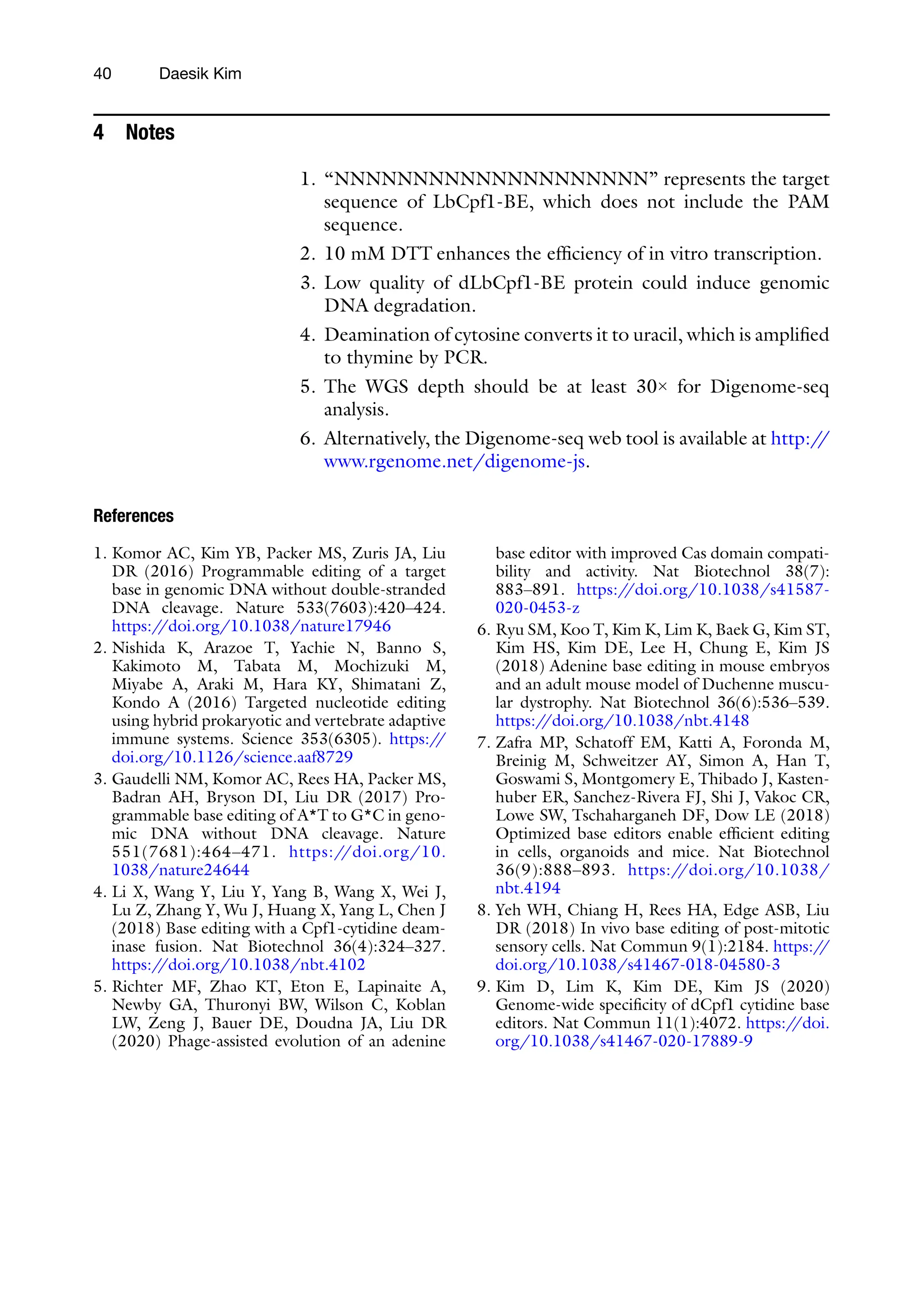 40 Daesik Kim
4 Notes
1. “NNNNNNNNNNNNNNNNNNNN” represents the target
sequence of LbCpf1-BE, which does not include the PAM
sequence.
2. 10 mM DTT enhances the efficiency of in vitro transcription.
3. Low quality of dLbCpf1-BE protein could induce genomic
DNA degradation.
4. Deamination of cytosine converts it to uracil, which is amplified
to thymine by PCR.
5. The WGS depth should be at least 30× for Digenome-seq
analysis.
6. Alternatively, the Digenome-seq web tool is available at http:/
/
www.rgenome.net/digenome-js.
References
1. Komor AC, Kim YB, Packer MS, Zuris JA, Liu
DR (2016) Programmable editing of a target
base in genomic DNA without double-stranded
DNA cleavage. Nature 533(7603):420–424.
https:/
/doi.org/10.1038/nature17946
2. Nishida K, Arazoe T, Yachie N, Banno S,
Kakimoto M, Tabata M, Mochizuki M,
Miyabe A, Araki M, Hara KY, Shimatani Z,
Kondo A (2016) Targeted nucleotide editing
using hybrid prokaryotic and vertebrate adaptive
immune systems. Science 353(6305). https:/
/
doi.org/10.1126/science.aaf8729
3. Gaudelli NM, Komor AC, Rees HA, Packer MS,
Badran AH, Bryson DI, Liu DR (2017) Pro-
grammable base editing of A*T to G*C in geno-
mic DNA without DNA cleavage. Nature
551(7681):464–471. https:/
/doi.org/10.
1038/nature24644
4. Li X, Wang Y, Liu Y, Yang B, Wang X, Wei J,
Lu Z, Zhang Y, Wu J, Huang X, Yang L, Chen J
(2018) Base editing with a Cpf1-cytidine deam-
inase fusion. Nat Biotechnol 36(4):324–327.
https:/
/doi.org/10.1038/nbt.4102
5. Richter MF, Zhao KT, Eton E, Lapinaite A,
Newby GA, Thuronyi BW, Wilson C, Koblan
LW, Zeng J, Bauer DE, Doudna JA, Liu DR
(2020) Phage-assisted evolution of an adenine
base editor with improved Cas domain compati-
bility and activity. Nat Biotechnol 38(7):
883–891. https:/
/doi.org/10.1038/s41587-
020-0453-z
6. Ryu SM, Koo T, Kim K, Lim K, Baek G, Kim ST,
Kim HS, Kim DE, Lee H, Chung E, Kim JS
(2018) Adenine base editing in mouse embryos
and an adult mouse model of Duchenne muscu-
lar dystrophy. Nat Biotechnol 36(6):536–539.
https:/
/doi.org/10.1038/nbt.4148
7. Zafra MP, Schatoff EM, Katti A, Foronda M,
Breinig M, Schweitzer AY, Simon A, Han T,
Goswami S, Montgomery E, Thibado J, Kasten-
huber ER, Sanchez-Rivera FJ, Shi J, Vakoc CR,
Lowe SW, Tschaharganeh DF, Dow LE (2018)
Optimized base editors enable efficient editing
in cells, organoids and mice. Nat Biotechnol
36(9):888–893. https:/
/doi.org/10.1038/
nbt.4194
8. Yeh WH, Chiang H, Rees HA, Edge ASB, Liu
DR (2018) In vivo base editing of post-mitotic
sensory cells. Nat Commun 9(1):2184. https:/
/
doi.org/10.1038/s41467-018-04580-3
9. Kim D, Lim K, Kim DE, Kim JS (2020)
Genome-wide specificity of dCpf1 cytidine base
editors. Nat Commun 11(1):4072. https:/
/doi.
org/10.1038/s41467-020-17889-9
 