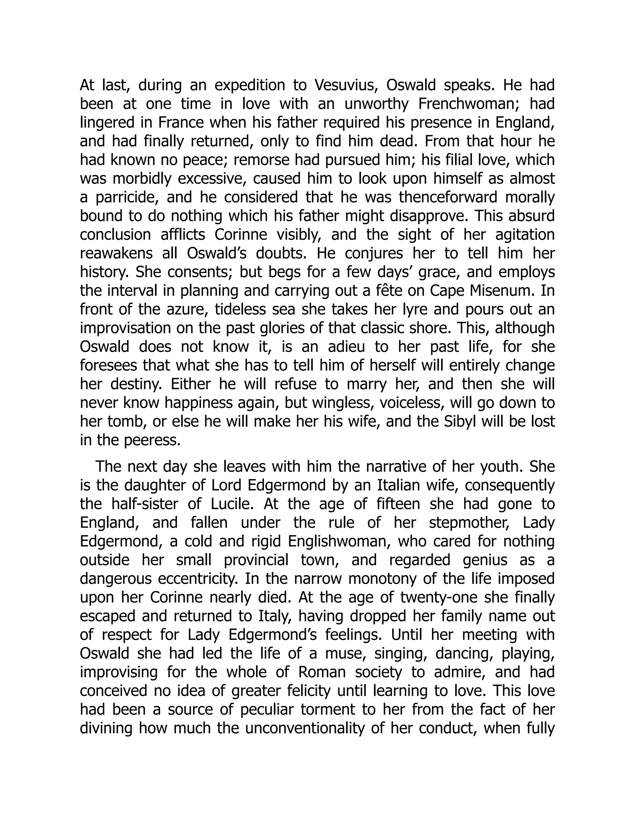 At last, during an expedition to Vesuvius, Oswald speaks. He had
been at one time in love with an unworthy Frenchwoman; had
lingered in France when his father required his presence in England,
and had finally returned, only to find him dead. From that hour he
had known no peace; remorse had pursued him; his filial love, which
was morbidly excessive, caused him to look upon himself as almost
a parricide, and he considered that he was thenceforward morally
bound to do nothing which his father might disapprove. This absurd
conclusion afflicts Corinne visibly, and the sight of her agitation
reawakens all Oswald’s doubts. He conjures her to tell him her
history. She consents; but begs for a few days’ grace, and employs
the interval in planning and carrying out a fête on Cape Misenum. In
front of the azure, tideless sea she takes her lyre and pours out an
improvisation on the past glories of that classic shore. This, although
Oswald does not know it, is an adieu to her past life, for she
foresees that what she has to tell him of herself will entirely change
her destiny. Either he will refuse to marry her, and then she will
never know happiness again, but wingless, voiceless, will go down to
her tomb, or else he will make her his wife, and the Sibyl will be lost
in the peeress.
The next day she leaves with him the narrative of her youth. She
is the daughter of Lord Edgermond by an Italian wife, consequently
the half-sister of Lucile. At the age of fifteen she had gone to
England, and fallen under the rule of her stepmother, Lady
Edgermond, a cold and rigid Englishwoman, who cared for nothing
outside her small provincial town, and regarded genius as a
dangerous eccentricity. In the narrow monotony of the life imposed
upon her Corinne nearly died. At the age of twenty-one she finally
escaped and returned to Italy, having dropped her family name out
of respect for Lady Edgermond’s feelings. Until her meeting with
Oswald she had led the life of a muse, singing, dancing, playing,
improvising for the whole of Roman society to admire, and had
conceived no idea of greater felicity until learning to love. This love
had been a source of peculiar torment to her from the fact of her
divining how much the unconventionality of her conduct, when fully
 