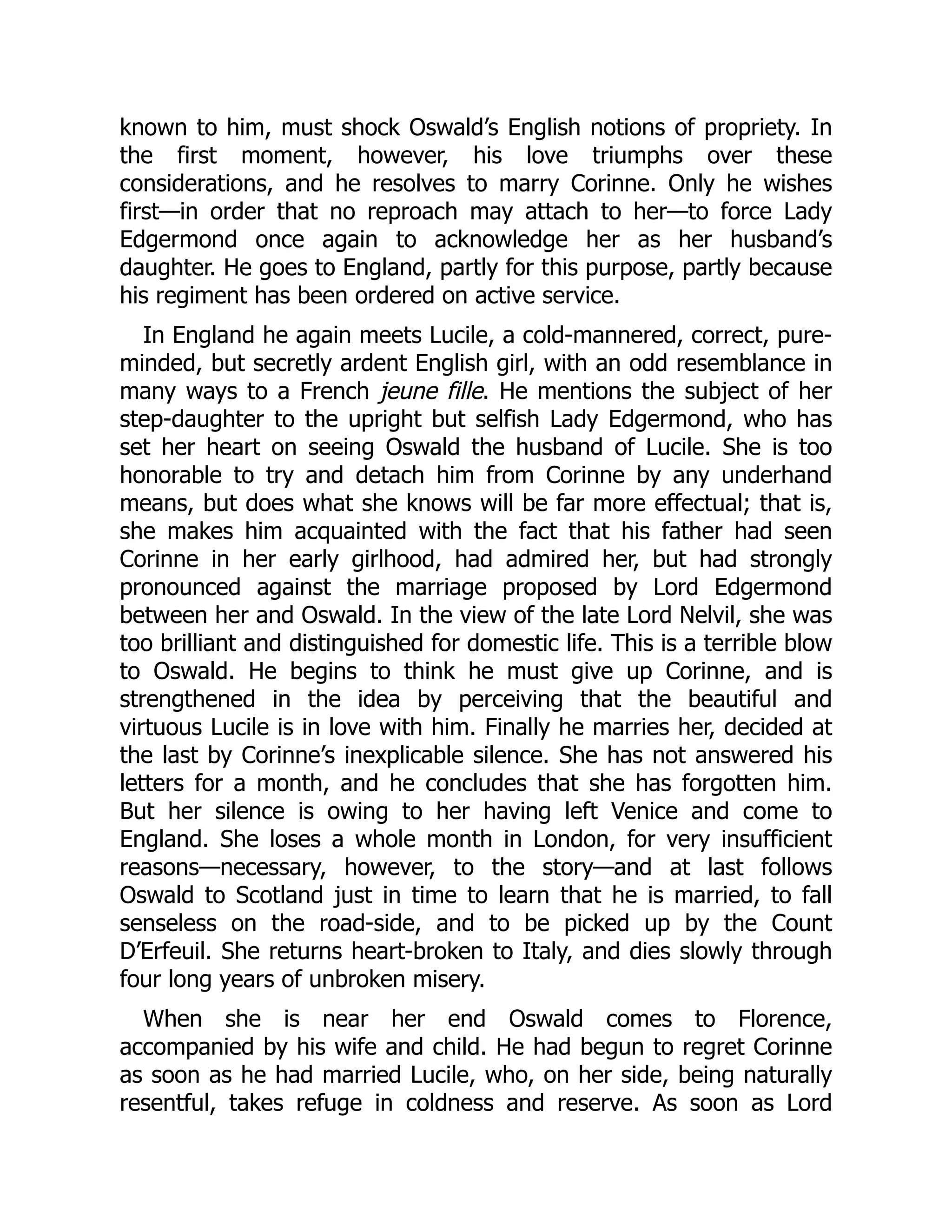 known to him, must shock Oswald’s English notions of propriety. In
the first moment, however, his love triumphs over these
considerations, and he resolves to marry Corinne. Only he wishes
first—in order that no reproach may attach to her—to force Lady
Edgermond once again to acknowledge her as her husband’s
daughter. He goes to England, partly for this purpose, partly because
his regiment has been ordered on active service.
In England he again meets Lucile, a cold-mannered, correct, pure-
minded, but secretly ardent English girl, with an odd resemblance in
many ways to a French jeune fille. He mentions the subject of her
step-daughter to the upright but selfish Lady Edgermond, who has
set her heart on seeing Oswald the husband of Lucile. She is too
honorable to try and detach him from Corinne by any underhand
means, but does what she knows will be far more effectual; that is,
she makes him acquainted with the fact that his father had seen
Corinne in her early girlhood, had admired her, but had strongly
pronounced against the marriage proposed by Lord Edgermond
between her and Oswald. In the view of the late Lord Nelvil, she was
too brilliant and distinguished for domestic life. This is a terrible blow
to Oswald. He begins to think he must give up Corinne, and is
strengthened in the idea by perceiving that the beautiful and
virtuous Lucile is in love with him. Finally he marries her, decided at
the last by Corinne’s inexplicable silence. She has not answered his
letters for a month, and he concludes that she has forgotten him.
But her silence is owing to her having left Venice and come to
England. She loses a whole month in London, for very insufficient
reasons—necessary, however, to the story—and at last follows
Oswald to Scotland just in time to learn that he is married, to fall
senseless on the road-side, and to be picked up by the Count
D’Erfeuil. She returns heart-broken to Italy, and dies slowly through
four long years of unbroken misery.
When she is near her end Oswald comes to Florence,
accompanied by his wife and child. He had begun to regret Corinne
as soon as he had married Lucile, who, on her side, being naturally
resentful, takes refuge in coldness and reserve. As soon as Lord
 