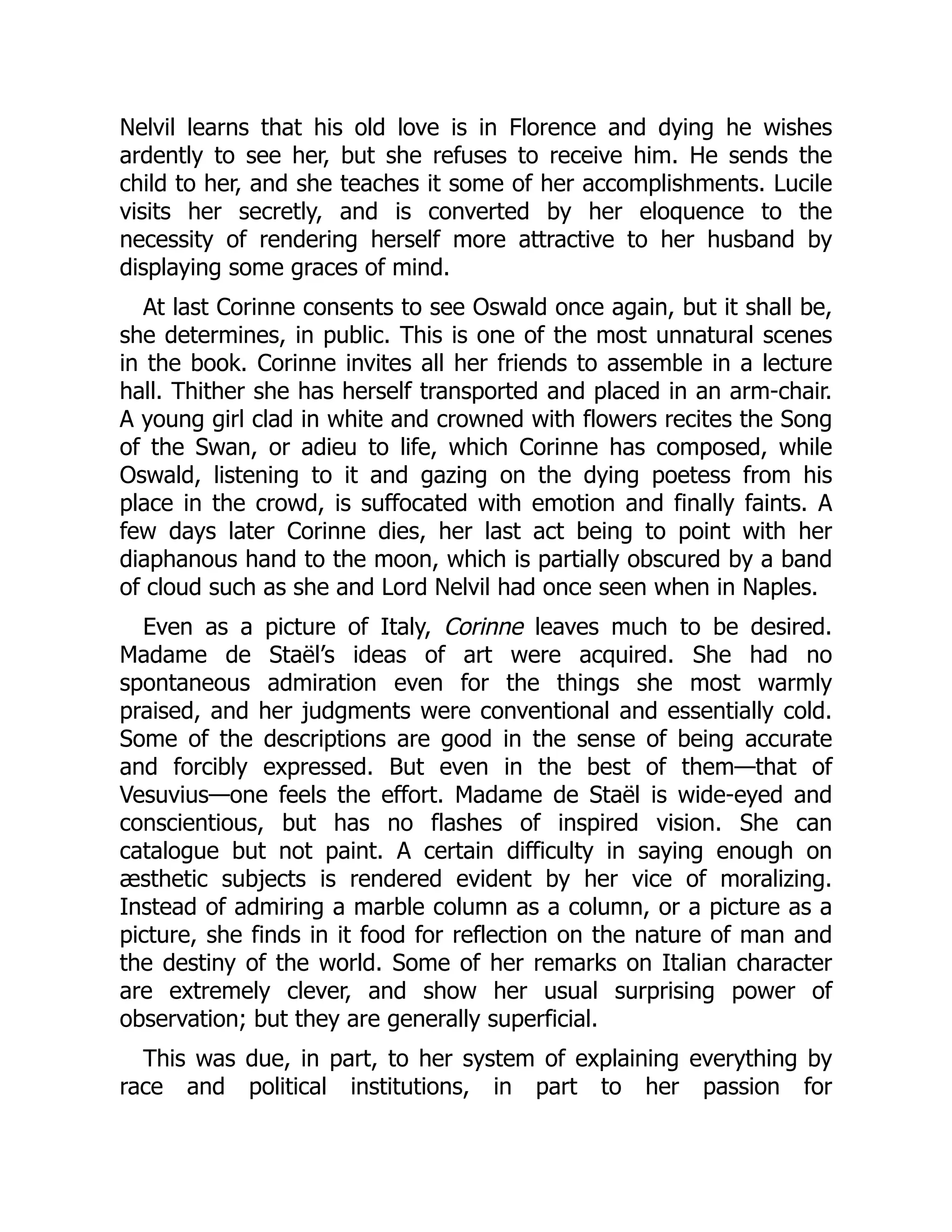 Nelvil learns that his old love is in Florence and dying he wishes
ardently to see her, but she refuses to receive him. He sends the
child to her, and she teaches it some of her accomplishments. Lucile
visits her secretly, and is converted by her eloquence to the
necessity of rendering herself more attractive to her husband by
displaying some graces of mind.
At last Corinne consents to see Oswald once again, but it shall be,
she determines, in public. This is one of the most unnatural scenes
in the book. Corinne invites all her friends to assemble in a lecture
hall. Thither she has herself transported and placed in an arm-chair.
A young girl clad in white and crowned with flowers recites the Song
of the Swan, or adieu to life, which Corinne has composed, while
Oswald, listening to it and gazing on the dying poetess from his
place in the crowd, is suffocated with emotion and finally faints. A
few days later Corinne dies, her last act being to point with her
diaphanous hand to the moon, which is partially obscured by a band
of cloud such as she and Lord Nelvil had once seen when in Naples.
Even as a picture of Italy, Corinne leaves much to be desired.
Madame de Staël’s ideas of art were acquired. She had no
spontaneous admiration even for the things she most warmly
praised, and her judgments were conventional and essentially cold.
Some of the descriptions are good in the sense of being accurate
and forcibly expressed. But even in the best of them—that of
Vesuvius—one feels the effort. Madame de Staël is wide-eyed and
conscientious, but has no flashes of inspired vision. She can
catalogue but not paint. A certain difficulty in saying enough on
æsthetic subjects is rendered evident by her vice of moralizing.
Instead of admiring a marble column as a column, or a picture as a
picture, she finds in it food for reflection on the nature of man and
the destiny of the world. Some of her remarks on Italian character
are extremely clever, and show her usual surprising power of
observation; but they are generally superficial.
This was due, in part, to her system of explaining everything by
race and political institutions, in part to her passion for
 