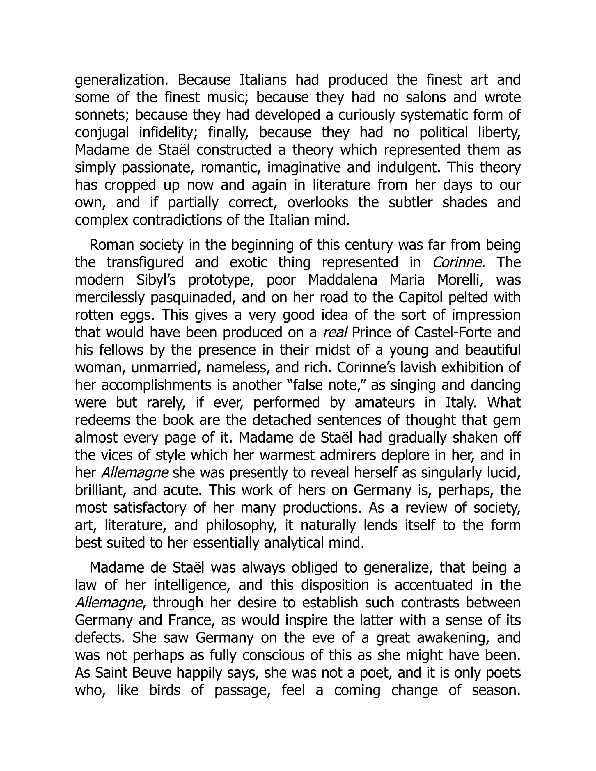 generalization. Because Italians had produced the finest art and
some of the finest music; because they had no salons and wrote
sonnets; because they had developed a curiously systematic form of
conjugal infidelity; finally, because they had no political liberty,
Madame de Staël constructed a theory which represented them as
simply passionate, romantic, imaginative and indulgent. This theory
has cropped up now and again in literature from her days to our
own, and if partially correct, overlooks the subtler shades and
complex contradictions of the Italian mind.
Roman society in the beginning of this century was far from being
the transfigured and exotic thing represented in Corinne. The
modern Sibyl’s prototype, poor Maddalena Maria Morelli, was
mercilessly pasquinaded, and on her road to the Capitol pelted with
rotten eggs. This gives a very good idea of the sort of impression
that would have been produced on a real Prince of Castel-Forte and
his fellows by the presence in their midst of a young and beautiful
woman, unmarried, nameless, and rich. Corinne’s lavish exhibition of
her accomplishments is another “false note,” as singing and dancing
were but rarely, if ever, performed by amateurs in Italy. What
redeems the book are the detached sentences of thought that gem
almost every page of it. Madame de Staël had gradually shaken off
the vices of style which her warmest admirers deplore in her, and in
her Allemagne she was presently to reveal herself as singularly lucid,
brilliant, and acute. This work of hers on Germany is, perhaps, the
most satisfactory of her many productions. As a review of society,
art, literature, and philosophy, it naturally lends itself to the form
best suited to her essentially analytical mind.
Madame de Staël was always obliged to generalize, that being a
law of her intelligence, and this disposition is accentuated in the
Allemagne, through her desire to establish such contrasts between
Germany and France, as would inspire the latter with a sense of its
defects. She saw Germany on the eve of a great awakening, and
was not perhaps as fully conscious of this as she might have been.
As Saint Beuve happily says, she was not a poet, and it is only poets
who, like birds of passage, feel a coming change of season.
 