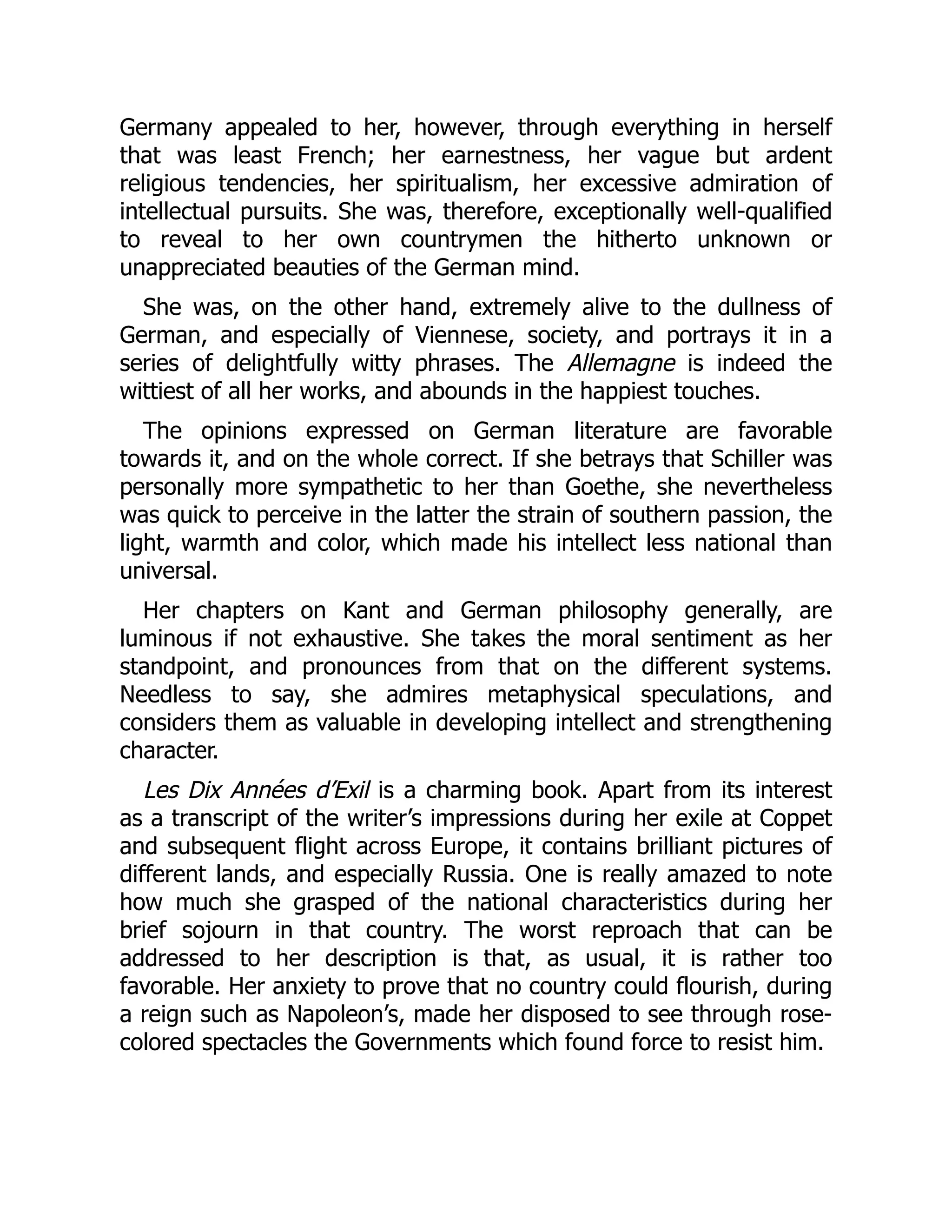 Germany appealed to her, however, through everything in herself
that was least French; her earnestness, her vague but ardent
religious tendencies, her spiritualism, her excessive admiration of
intellectual pursuits. She was, therefore, exceptionally well-qualified
to reveal to her own countrymen the hitherto unknown or
unappreciated beauties of the German mind.
She was, on the other hand, extremely alive to the dullness of
German, and especially of Viennese, society, and portrays it in a
series of delightfully witty phrases. The Allemagne is indeed the
wittiest of all her works, and abounds in the happiest touches.
The opinions expressed on German literature are favorable
towards it, and on the whole correct. If she betrays that Schiller was
personally more sympathetic to her than Goethe, she nevertheless
was quick to perceive in the latter the strain of southern passion, the
light, warmth and color, which made his intellect less national than
universal.
Her chapters on Kant and German philosophy generally, are
luminous if not exhaustive. She takes the moral sentiment as her
standpoint, and pronounces from that on the different systems.
Needless to say, she admires metaphysical speculations, and
considers them as valuable in developing intellect and strengthening
character.
Les Dix Années d’Exil is a charming book. Apart from its interest
as a transcript of the writer’s impressions during her exile at Coppet
and subsequent flight across Europe, it contains brilliant pictures of
different lands, and especially Russia. One is really amazed to note
how much she grasped of the national characteristics during her
brief sojourn in that country. The worst reproach that can be
addressed to her description is that, as usual, it is rather too
favorable. Her anxiety to prove that no country could flourish, during
a reign such as Napoleon’s, made her disposed to see through rose-
colored spectacles the Governments which found force to resist him.
 