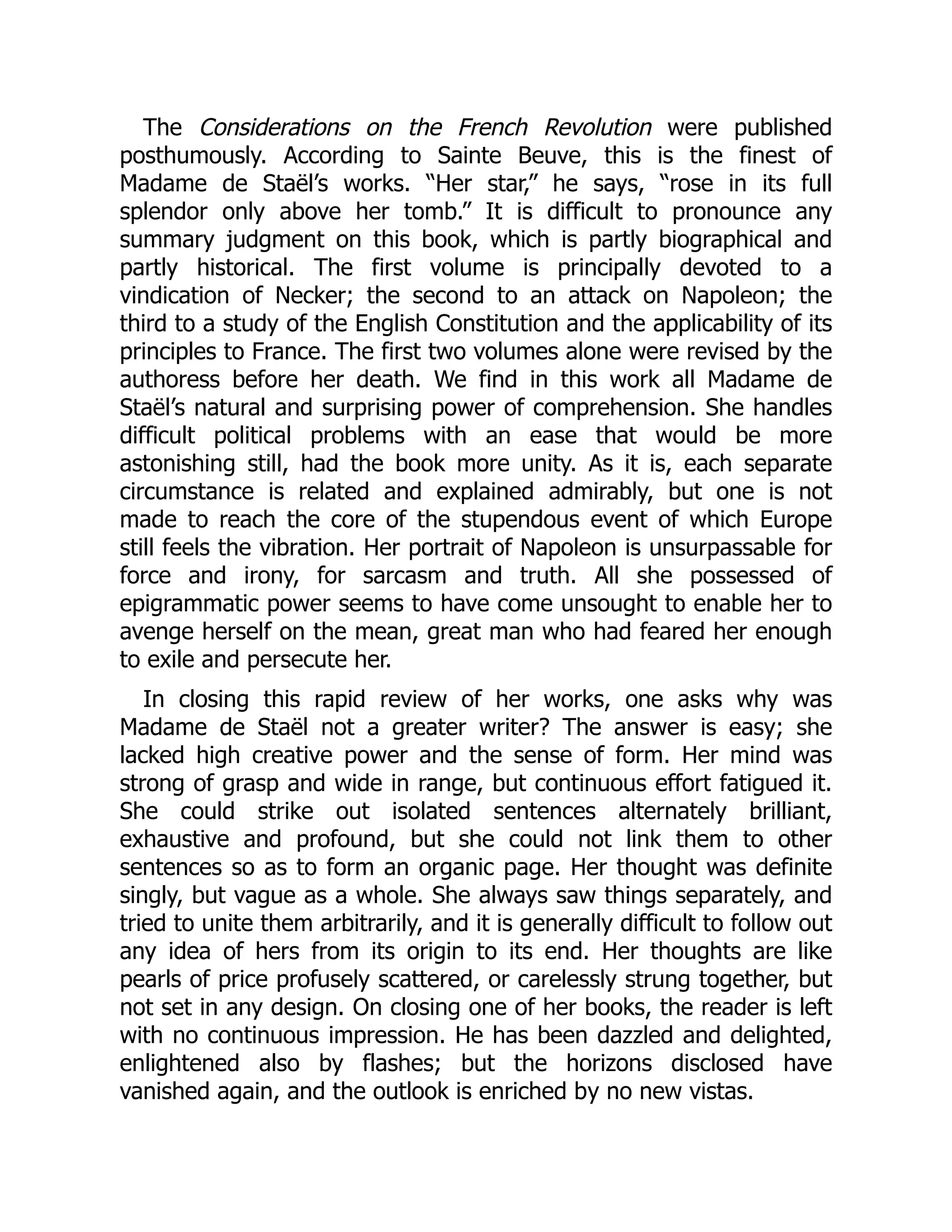 The Considerations on the French Revolution were published
posthumously. According to Sainte Beuve, this is the finest of
Madame de Staël’s works. “Her star,” he says, “rose in its full
splendor only above her tomb.” It is difficult to pronounce any
summary judgment on this book, which is partly biographical and
partly historical. The first volume is principally devoted to a
vindication of Necker; the second to an attack on Napoleon; the
third to a study of the English Constitution and the applicability of its
principles to France. The first two volumes alone were revised by the
authoress before her death. We find in this work all Madame de
Staël’s natural and surprising power of comprehension. She handles
difficult political problems with an ease that would be more
astonishing still, had the book more unity. As it is, each separate
circumstance is related and explained admirably, but one is not
made to reach the core of the stupendous event of which Europe
still feels the vibration. Her portrait of Napoleon is unsurpassable for
force and irony, for sarcasm and truth. All she possessed of
epigrammatic power seems to have come unsought to enable her to
avenge herself on the mean, great man who had feared her enough
to exile and persecute her.
In closing this rapid review of her works, one asks why was
Madame de Staël not a greater writer? The answer is easy; she
lacked high creative power and the sense of form. Her mind was
strong of grasp and wide in range, but continuous effort fatigued it.
She could strike out isolated sentences alternately brilliant,
exhaustive and profound, but she could not link them to other
sentences so as to form an organic page. Her thought was definite
singly, but vague as a whole. She always saw things separately, and
tried to unite them arbitrarily, and it is generally difficult to follow out
any idea of hers from its origin to its end. Her thoughts are like
pearls of price profusely scattered, or carelessly strung together, but
not set in any design. On closing one of her books, the reader is left
with no continuous impression. He has been dazzled and delighted,
enlightened also by flashes; but the horizons disclosed have
vanished again, and the outlook is enriched by no new vistas.
 
