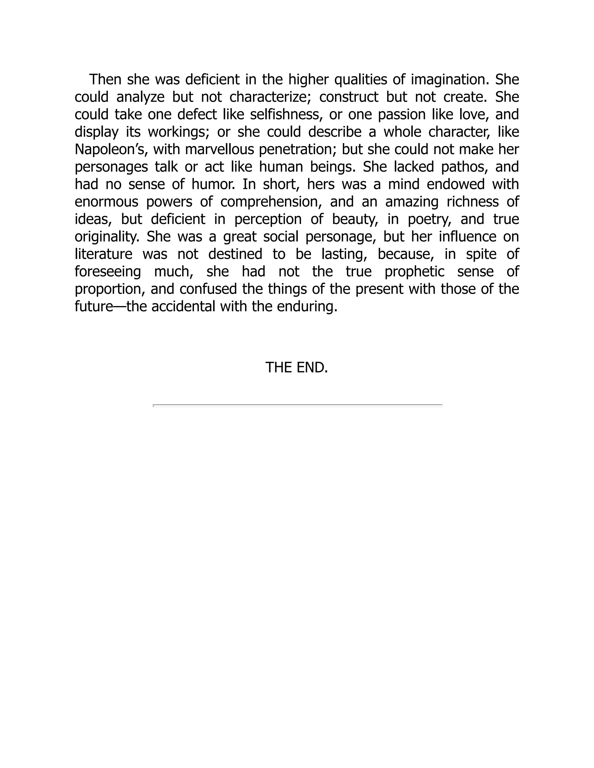 Then she was deficient in the higher qualities of imagination. She
could analyze but not characterize; construct but not create. She
could take one defect like selfishness, or one passion like love, and
display its workings; or she could describe a whole character, like
Napoleon’s, with marvellous penetration; but she could not make her
personages talk or act like human beings. She lacked pathos, and
had no sense of humor. In short, hers was a mind endowed with
enormous powers of comprehension, and an amazing richness of
ideas, but deficient in perception of beauty, in poetry, and true
originality. She was a great social personage, but her influence on
literature was not destined to be lasting, because, in spite of
foreseeing much, she had not the true prophetic sense of
proportion, and confused the things of the present with those of the
future—the accidental with the enduring.
THE END.
 