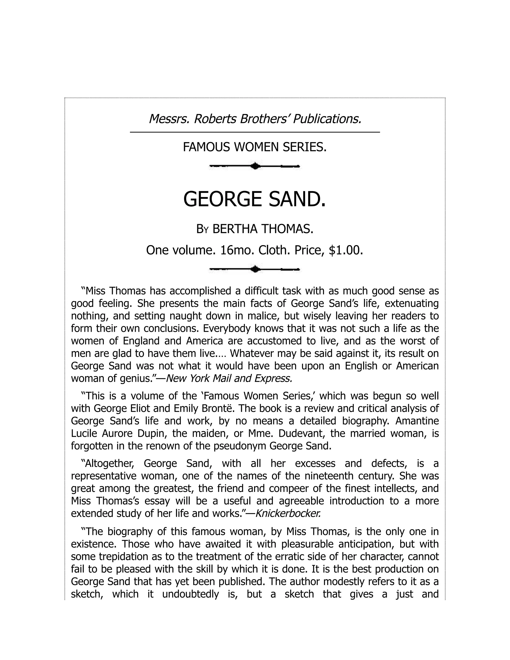 Messrs. Roberts Brothers’ Publications.
FAMOUS WOMEN SERIES.
GEORGE SAND.
By BERTHA THOMAS.
One volume. 16mo. Cloth. Price, $1.00.
“Miss Thomas has accomplished a difficult task with as much good sense as
good feeling. She presents the main facts of George Sand’s life, extenuating
nothing, and setting naught down in malice, but wisely leaving her readers to
form their own conclusions. Everybody knows that it was not such a life as the
women of England and America are accustomed to live, and as the worst of
men are glad to have them live.… Whatever may be said against it, its result on
George Sand was not what it would have been upon an English or American
woman of genius.”—New York Mail and Express.
“This is a volume of the ‘Famous Women Series,’ which was begun so well
with George Eliot and Emily Brontë. The book is a review and critical analysis of
George Sand’s life and work, by no means a detailed biography. Amantine
Lucile Aurore Dupin, the maiden, or Mme. Dudevant, the married woman, is
forgotten in the renown of the pseudonym George Sand.
“Altogether, George Sand, with all her excesses and defects, is a
representative woman, one of the names of the nineteenth century. She was
great among the greatest, the friend and compeer of the finest intellects, and
Miss Thomas’s essay will be a useful and agreeable introduction to a more
extended study of her life and works.”—Knickerbocker.
“The biography of this famous woman, by Miss Thomas, is the only one in
existence. Those who have awaited it with pleasurable anticipation, but with
some trepidation as to the treatment of the erratic side of her character, cannot
fail to be pleased with the skill by which it is done. It is the best production on
George Sand that has yet been published. The author modestly refers to it as a
sketch, which it undoubtedly is, but a sketch that gives a just and
 