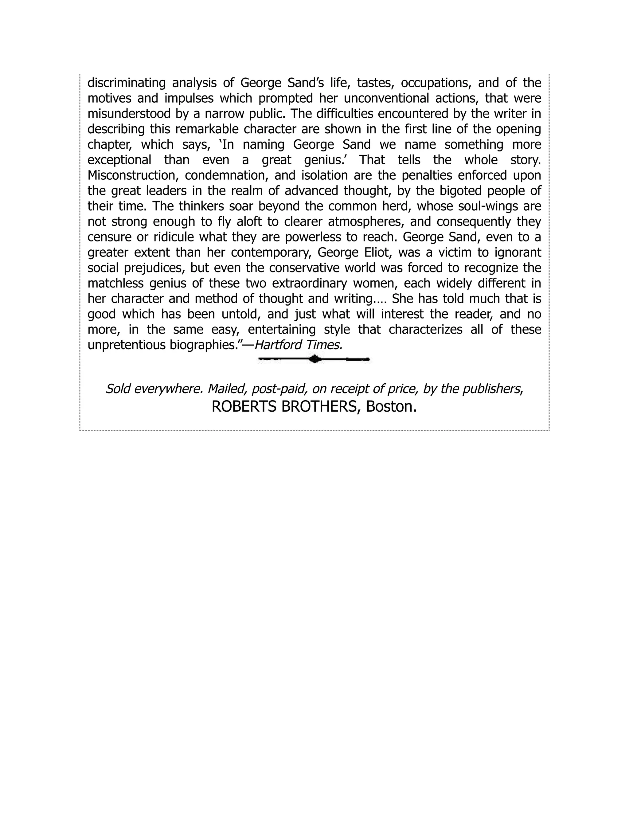 discriminating analysis of George Sand’s life, tastes, occupations, and of the
motives and impulses which prompted her unconventional actions, that were
misunderstood by a narrow public. The difficulties encountered by the writer in
describing this remarkable character are shown in the first line of the opening
chapter, which says, ‘In naming George Sand we name something more
exceptional than even a great genius.’ That tells the whole story.
Misconstruction, condemnation, and isolation are the penalties enforced upon
the great leaders in the realm of advanced thought, by the bigoted people of
their time. The thinkers soar beyond the common herd, whose soul-wings are
not strong enough to fly aloft to clearer atmospheres, and consequently they
censure or ridicule what they are powerless to reach. George Sand, even to a
greater extent than her contemporary, George Eliot, was a victim to ignorant
social prejudices, but even the conservative world was forced to recognize the
matchless genius of these two extraordinary women, each widely different in
her character and method of thought and writing.… She has told much that is
good which has been untold, and just what will interest the reader, and no
more, in the same easy, entertaining style that characterizes all of these
unpretentious biographies.”—Hartford Times.
Sold everywhere. Mailed, post-paid, on receipt of price, by the publishers,
ROBERTS BROTHERS, Boston.
 