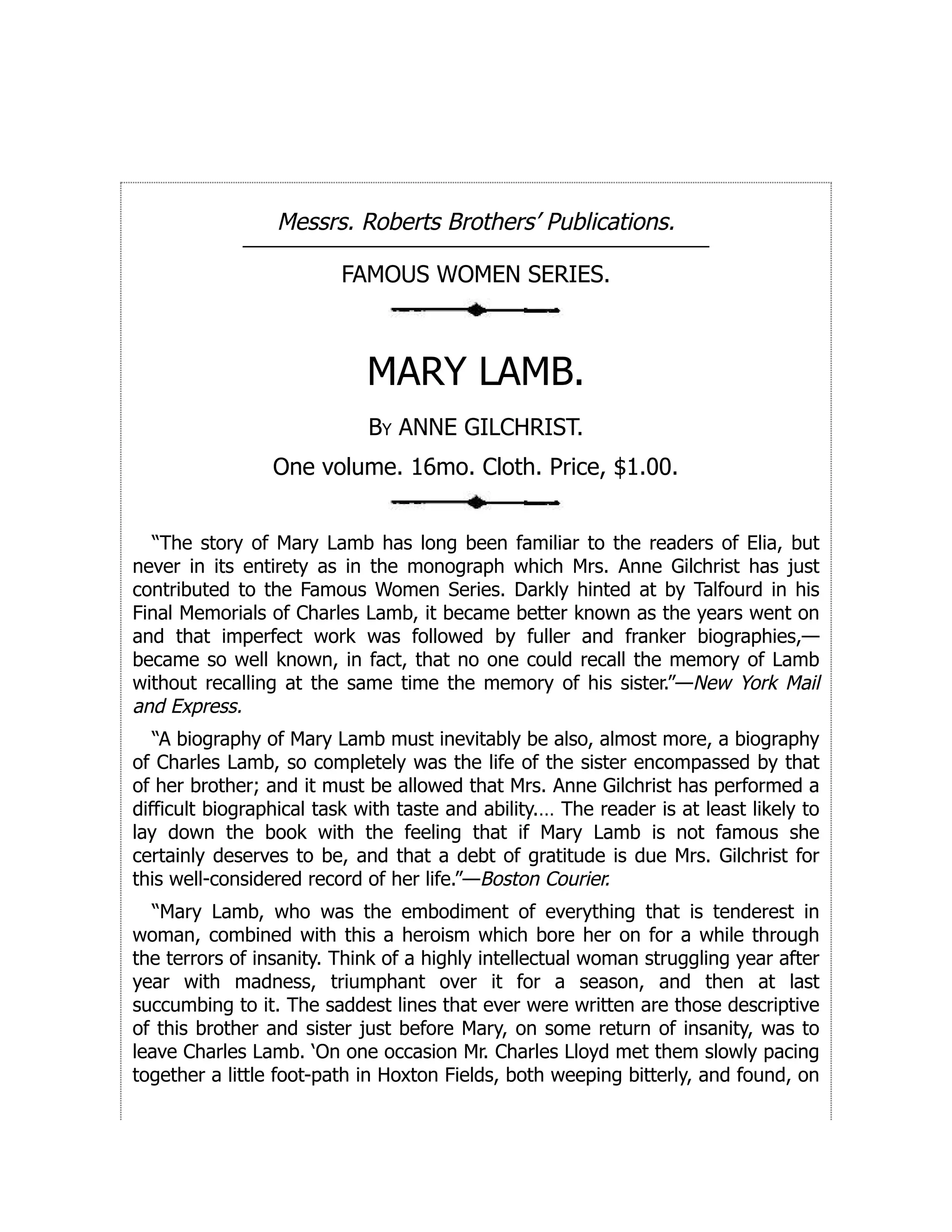 Messrs. Roberts Brothers’ Publications.
FAMOUS WOMEN SERIES.
MARY LAMB.
By ANNE GILCHRIST.
One volume. 16mo. Cloth. Price, $1.00.
“The story of Mary Lamb has long been familiar to the readers of Elia, but
never in its entirety as in the monograph which Mrs. Anne Gilchrist has just
contributed to the Famous Women Series. Darkly hinted at by Talfourd in his
Final Memorials of Charles Lamb, it became better known as the years went on
and that imperfect work was followed by fuller and franker biographies,—
became so well known, in fact, that no one could recall the memory of Lamb
without recalling at the same time the memory of his sister.”—New York Mail
and Express.
“A biography of Mary Lamb must inevitably be also, almost more, a biography
of Charles Lamb, so completely was the life of the sister encompassed by that
of her brother; and it must be allowed that Mrs. Anne Gilchrist has performed a
difficult biographical task with taste and ability.… The reader is at least likely to
lay down the book with the feeling that if Mary Lamb is not famous she
certainly deserves to be, and that a debt of gratitude is due Mrs. Gilchrist for
this well-considered record of her life.”—Boston Courier.
“Mary Lamb, who was the embodiment of everything that is tenderest in
woman, combined with this a heroism which bore her on for a while through
the terrors of insanity. Think of a highly intellectual woman struggling year after
year with madness, triumphant over it for a season, and then at last
succumbing to it. The saddest lines that ever were written are those descriptive
of this brother and sister just before Mary, on some return of insanity, was to
leave Charles Lamb. ‘On one occasion Mr. Charles Lloyd met them slowly pacing
together a little foot-path in Hoxton Fields, both weeping bitterly, and found, on
 