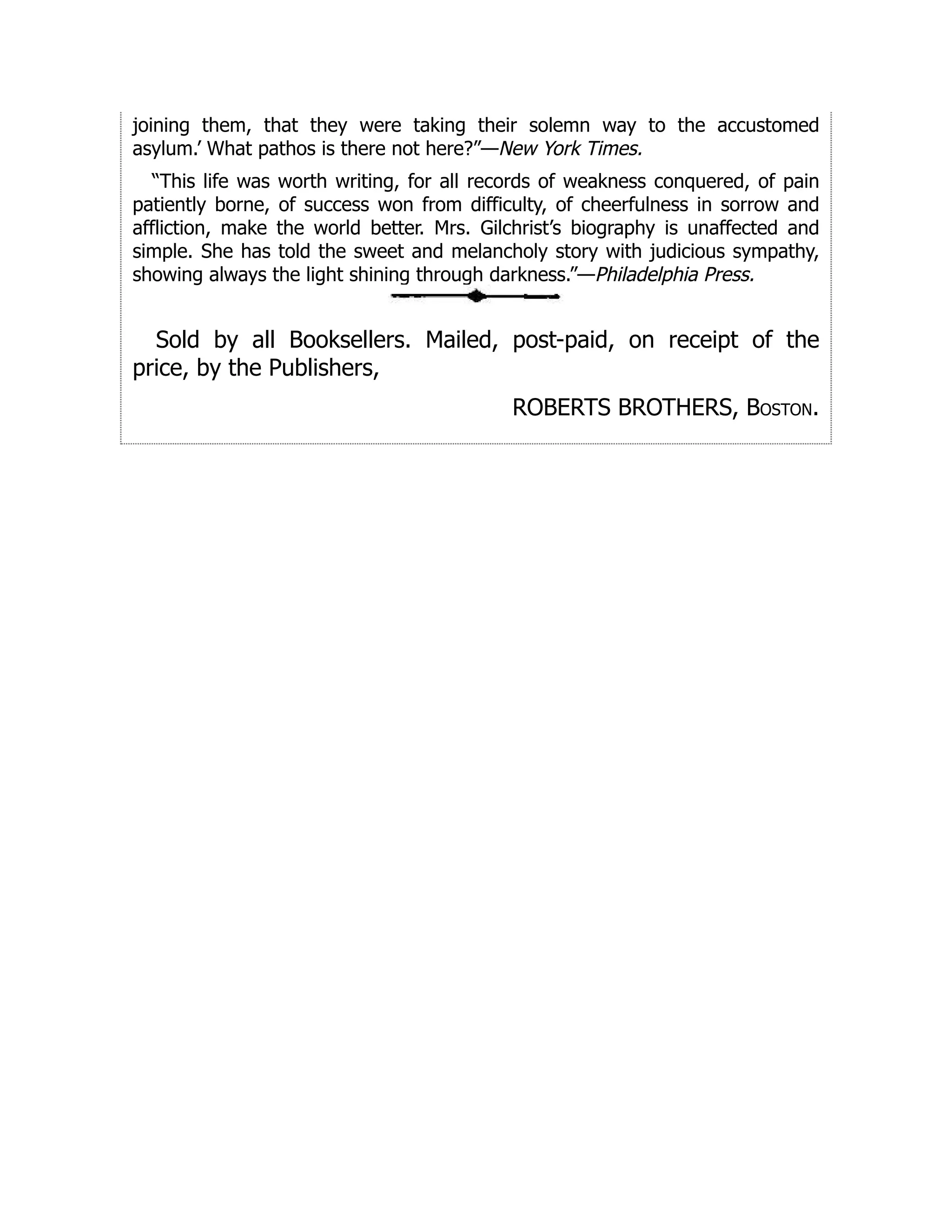 joining them, that they were taking their solemn way to the accustomed
asylum.’ What pathos is there not here?”—New York Times.
“This life was worth writing, for all records of weakness conquered, of pain
patiently borne, of success won from difficulty, of cheerfulness in sorrow and
affliction, make the world better. Mrs. Gilchrist’s biography is unaffected and
simple. She has told the sweet and melancholy story with judicious sympathy,
showing always the light shining through darkness.”—Philadelphia Press.
Sold by all Booksellers. Mailed, post-paid, on receipt of the
price, by the Publishers,
ROBERTS BROTHERS, Boston.
 