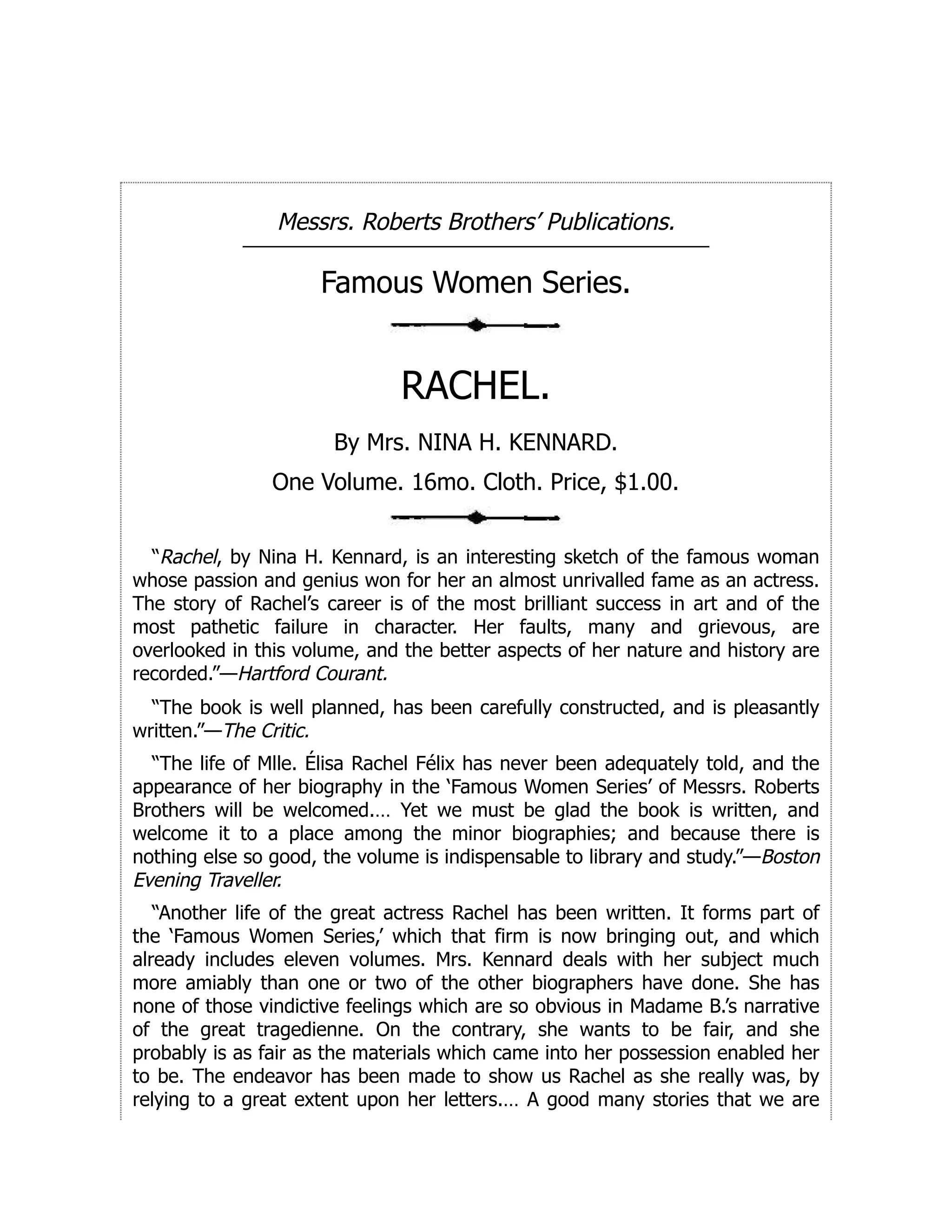 Messrs. Roberts Brothers’ Publications.
Famous Women Series.
RACHEL.
By Mrs. NINA H. KENNARD.
One Volume. 16mo. Cloth. Price, $1.00.
“Rachel, by Nina H. Kennard, is an interesting sketch of the famous woman
whose passion and genius won for her an almost unrivalled fame as an actress.
The story of Rachel’s career is of the most brilliant success in art and of the
most pathetic failure in character. Her faults, many and grievous, are
overlooked in this volume, and the better aspects of her nature and history are
recorded.”—Hartford Courant.
“The book is well planned, has been carefully constructed, and is pleasantly
written.”—The Critic.
“The life of Mlle. Élisa Rachel Félix has never been adequately told, and the
appearance of her biography in the ‘Famous Women Series’ of Messrs. Roberts
Brothers will be welcomed.… Yet we must be glad the book is written, and
welcome it to a place among the minor biographies; and because there is
nothing else so good, the volume is indispensable to library and study.”—Boston
Evening Traveller.
“Another life of the great actress Rachel has been written. It forms part of
the ‘Famous Women Series,’ which that firm is now bringing out, and which
already includes eleven volumes. Mrs. Kennard deals with her subject much
more amiably than one or two of the other biographers have done. She has
none of those vindictive feelings which are so obvious in Madame B.’s narrative
of the great tragedienne. On the contrary, she wants to be fair, and she
probably is as fair as the materials which came into her possession enabled her
to be. The endeavor has been made to show us Rachel as she really was, by
relying to a great extent upon her letters.… A good many stories that we are
 