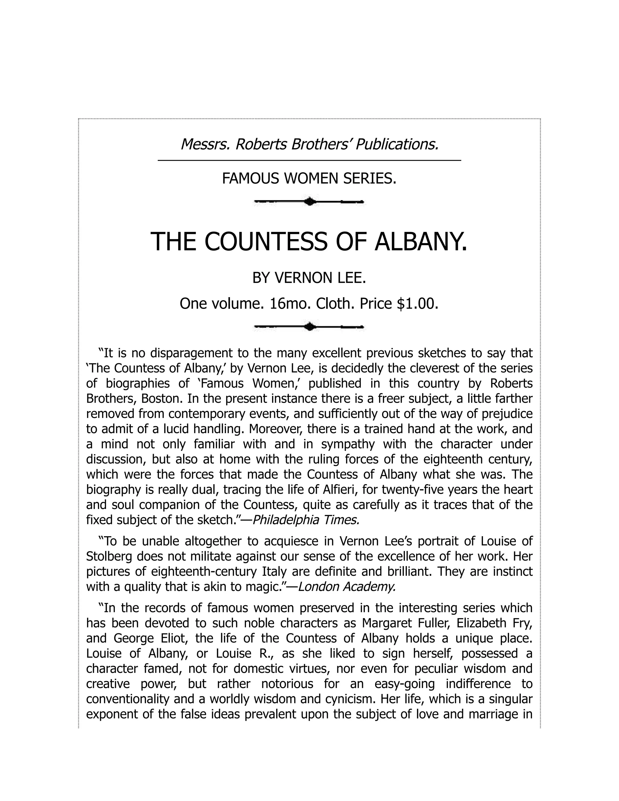 Messrs. Roberts Brothers’ Publications.
FAMOUS WOMEN SERIES.
THE COUNTESS OF ALBANY.
BY VERNON LEE.
One volume. 16mo. Cloth. Price $1.00.
“It is no disparagement to the many excellent previous sketches to say that
‘The Countess of Albany,’ by Vernon Lee, is decidedly the cleverest of the series
of biographies of ‘Famous Women,’ published in this country by Roberts
Brothers, Boston. In the present instance there is a freer subject, a little farther
removed from contemporary events, and sufficiently out of the way of prejudice
to admit of a lucid handling. Moreover, there is a trained hand at the work, and
a mind not only familiar with and in sympathy with the character under
discussion, but also at home with the ruling forces of the eighteenth century,
which were the forces that made the Countess of Albany what she was. The
biography is really dual, tracing the life of Alfieri, for twenty-five years the heart
and soul companion of the Countess, quite as carefully as it traces that of the
fixed subject of the sketch.”—Philadelphia Times.
“To be unable altogether to acquiesce in Vernon Lee’s portrait of Louise of
Stolberg does not militate against our sense of the excellence of her work. Her
pictures of eighteenth-century Italy are definite and brilliant. They are instinct
with a quality that is akin to magic.”—London Academy.
“In the records of famous women preserved in the interesting series which
has been devoted to such noble characters as Margaret Fuller, Elizabeth Fry,
and George Eliot, the life of the Countess of Albany holds a unique place.
Louise of Albany, or Louise R., as she liked to sign herself, possessed a
character famed, not for domestic virtues, nor even for peculiar wisdom and
creative power, but rather notorious for an easy-going indifference to
conventionality and a worldly wisdom and cynicism. Her life, which is a singular
exponent of the false ideas prevalent upon the subject of love and marriage in
 