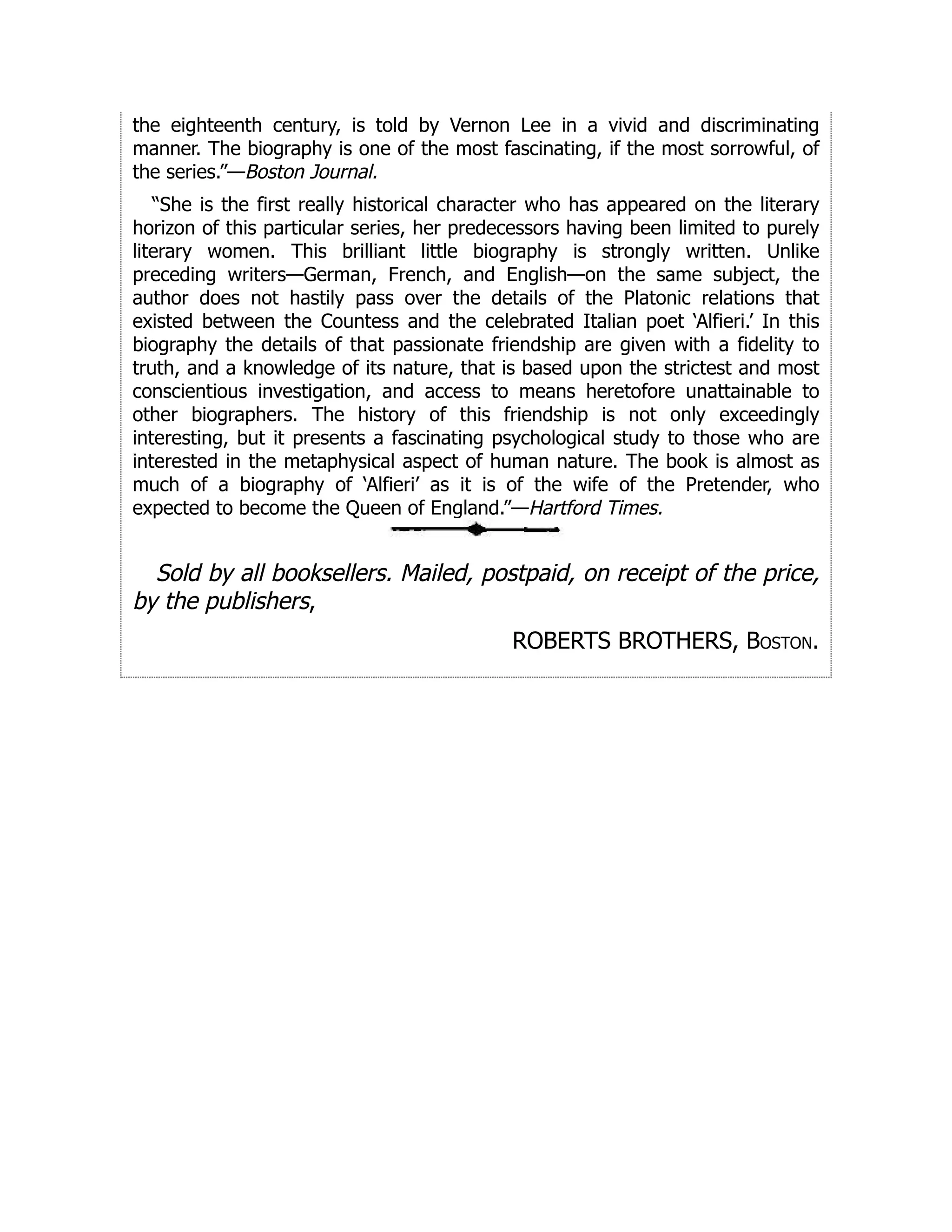 the eighteenth century, is told by Vernon Lee in a vivid and discriminating
manner. The biography is one of the most fascinating, if the most sorrowful, of
the series.”—Boston Journal.
“She is the first really historical character who has appeared on the literary
horizon of this particular series, her predecessors having been limited to purely
literary women. This brilliant little biography is strongly written. Unlike
preceding writers—German, French, and English—on the same subject, the
author does not hastily pass over the details of the Platonic relations that
existed between the Countess and the celebrated Italian poet ‘Alfieri.’ In this
biography the details of that passionate friendship are given with a fidelity to
truth, and a knowledge of its nature, that is based upon the strictest and most
conscientious investigation, and access to means heretofore unattainable to
other biographers. The history of this friendship is not only exceedingly
interesting, but it presents a fascinating psychological study to those who are
interested in the metaphysical aspect of human nature. The book is almost as
much of a biography of ‘Alfieri’ as it is of the wife of the Pretender, who
expected to become the Queen of England.”—Hartford Times.
Sold by all booksellers. Mailed, postpaid, on receipt of the price,
by the publishers,
ROBERTS BROTHERS, Boston.
 
