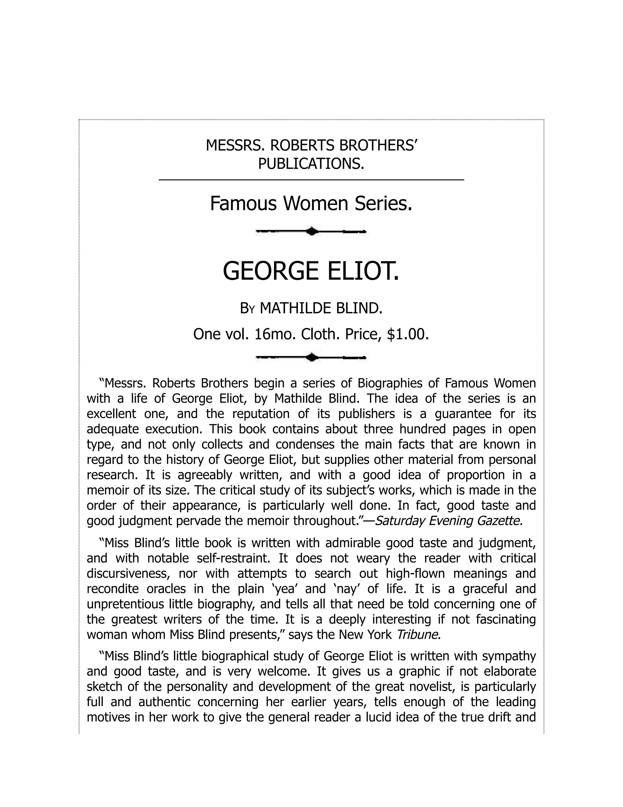 MESSRS. ROBERTS BROTHERS’
PUBLICATIONS.
Famous Women Series.
GEORGE ELIOT.
By MATHILDE BLIND.
One vol. 16mo. Cloth. Price, $1.00.
“Messrs. Roberts Brothers begin a series of Biographies of Famous Women
with a life of George Eliot, by Mathilde Blind. The idea of the series is an
excellent one, and the reputation of its publishers is a guarantee for its
adequate execution. This book contains about three hundred pages in open
type, and not only collects and condenses the main facts that are known in
regard to the history of George Eliot, but supplies other material from personal
research. It is agreeably written, and with a good idea of proportion in a
memoir of its size. The critical study of its subject’s works, which is made in the
order of their appearance, is particularly well done. In fact, good taste and
good judgment pervade the memoir throughout.”—Saturday Evening Gazette.
“Miss Blind’s little book is written with admirable good taste and judgment,
and with notable self-restraint. It does not weary the reader with critical
discursiveness, nor with attempts to search out high-flown meanings and
recondite oracles in the plain ‘yea’ and ‘nay’ of life. It is a graceful and
unpretentious little biography, and tells all that need be told concerning one of
the greatest writers of the time. It is a deeply interesting if not fascinating
woman whom Miss Blind presents,” says the New York Tribune.
“Miss Blind’s little biographical study of George Eliot is written with sympathy
and good taste, and is very welcome. It gives us a graphic if not elaborate
sketch of the personality and development of the great novelist, is particularly
full and authentic concerning her earlier years, tells enough of the leading
motives in her work to give the general reader a lucid idea of the true drift and
 