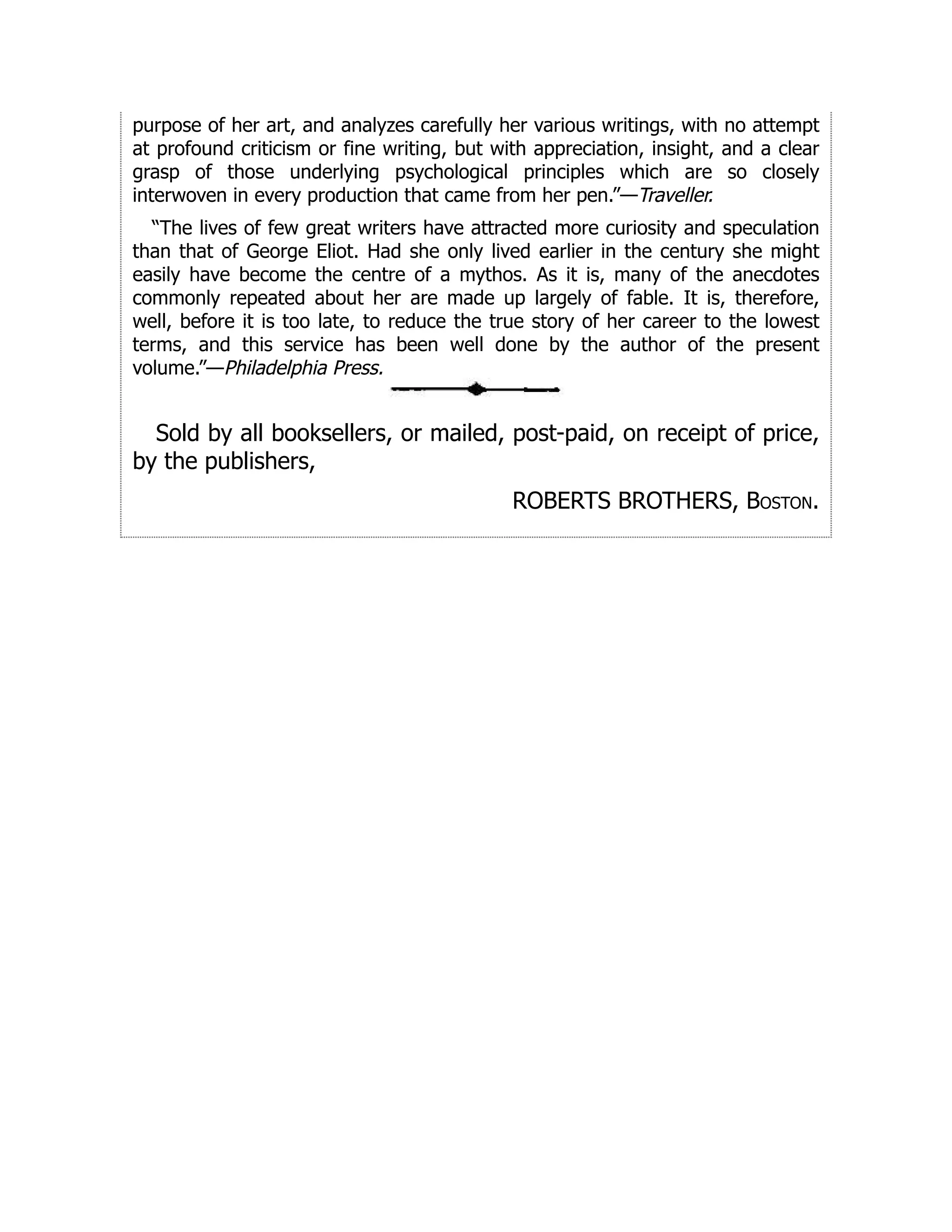 purpose of her art, and analyzes carefully her various writings, with no attempt
at profound criticism or fine writing, but with appreciation, insight, and a clear
grasp of those underlying psychological principles which are so closely
interwoven in every production that came from her pen.”—Traveller.
“The lives of few great writers have attracted more curiosity and speculation
than that of George Eliot. Had she only lived earlier in the century she might
easily have become the centre of a mythos. As it is, many of the anecdotes
commonly repeated about her are made up largely of fable. It is, therefore,
well, before it is too late, to reduce the true story of her career to the lowest
terms, and this service has been well done by the author of the present
volume.”—Philadelphia Press.
Sold by all booksellers, or mailed, post-paid, on receipt of price,
by the publishers,
ROBERTS BROTHERS, Boston.
 