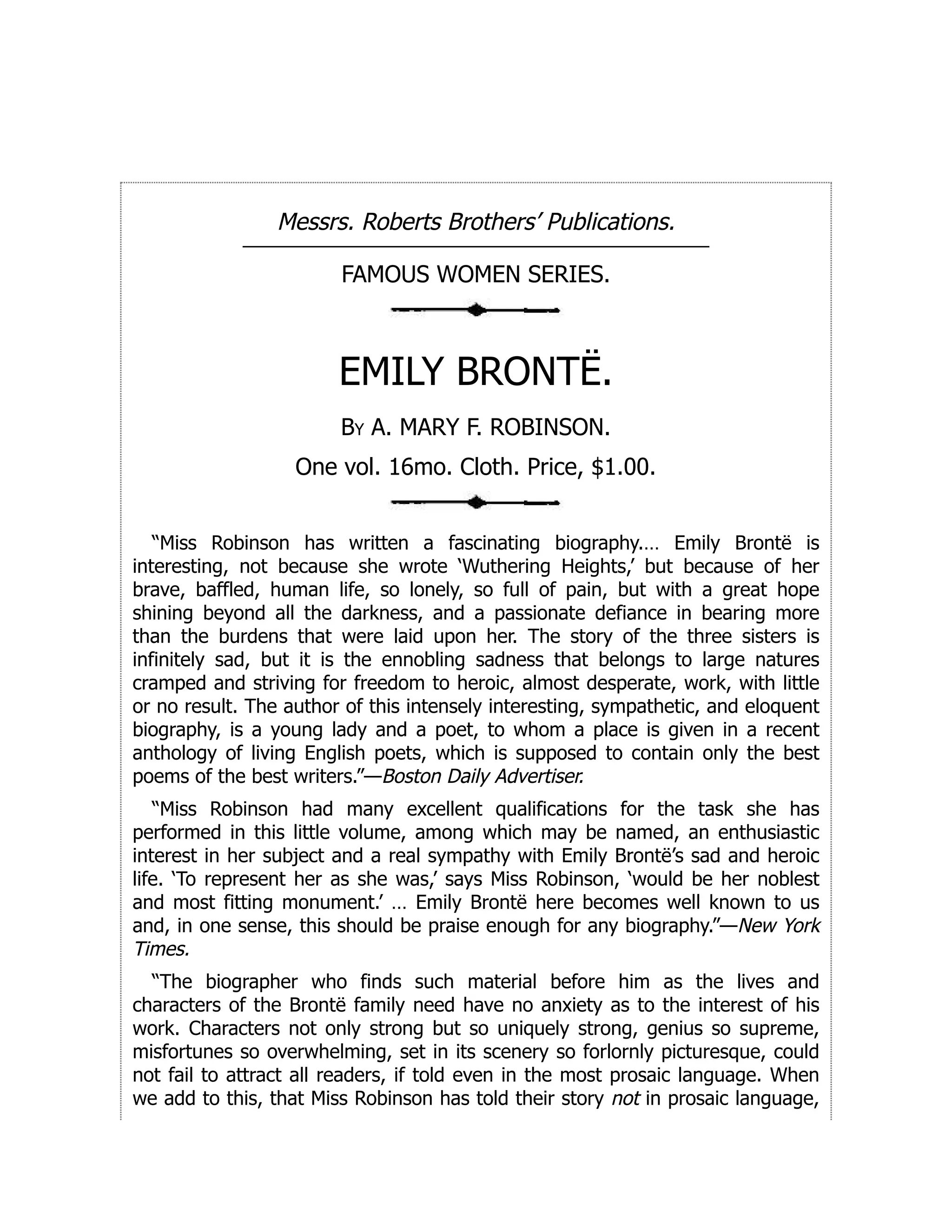 Messrs. Roberts Brothers’ Publications.
FAMOUS WOMEN SERIES.
EMILY BRONTË.
By A. MARY F. ROBINSON.
One vol. 16mo. Cloth. Price, $1.00.
“Miss Robinson has written a fascinating biography.… Emily Brontë is
interesting, not because she wrote ‘Wuthering Heights,’ but because of her
brave, baffled, human life, so lonely, so full of pain, but with a great hope
shining beyond all the darkness, and a passionate defiance in bearing more
than the burdens that were laid upon her. The story of the three sisters is
infinitely sad, but it is the ennobling sadness that belongs to large natures
cramped and striving for freedom to heroic, almost desperate, work, with little
or no result. The author of this intensely interesting, sympathetic, and eloquent
biography, is a young lady and a poet, to whom a place is given in a recent
anthology of living English poets, which is supposed to contain only the best
poems of the best writers.”—Boston Daily Advertiser.
“Miss Robinson had many excellent qualifications for the task she has
performed in this little volume, among which may be named, an enthusiastic
interest in her subject and a real sympathy with Emily Brontë’s sad and heroic
life. ‘To represent her as she was,’ says Miss Robinson, ‘would be her noblest
and most fitting monument.’ … Emily Brontë here becomes well known to us
and, in one sense, this should be praise enough for any biography.”—New York
Times.
“The biographer who finds such material before him as the lives and
characters of the Brontë family need have no anxiety as to the interest of his
work. Characters not only strong but so uniquely strong, genius so supreme,
misfortunes so overwhelming, set in its scenery so forlornly picturesque, could
not fail to attract all readers, if told even in the most prosaic language. When
we add to this, that Miss Robinson has told their story not in prosaic language,
 
