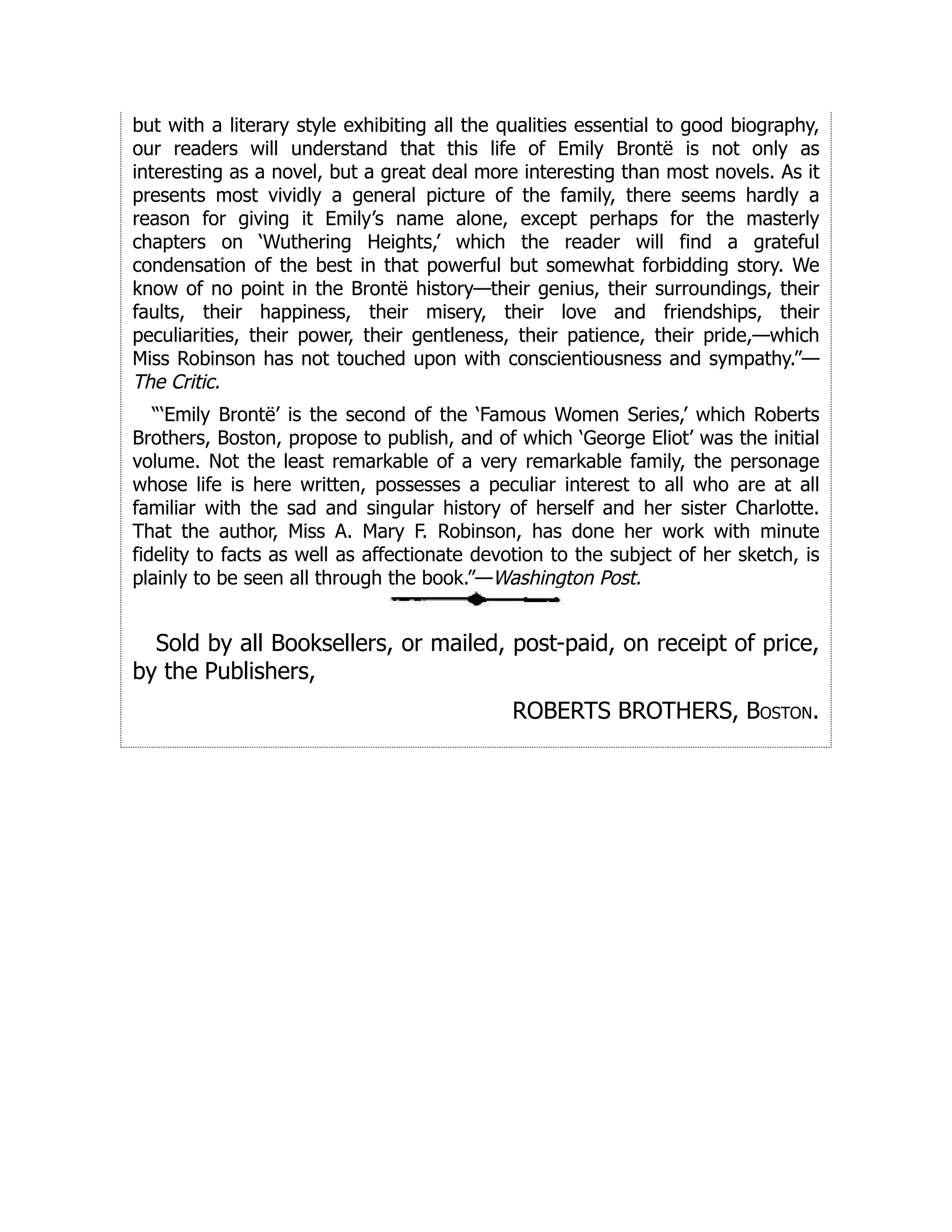 but with a literary style exhibiting all the qualities essential to good biography,
our readers will understand that this life of Emily Brontë is not only as
interesting as a novel, but a great deal more interesting than most novels. As it
presents most vividly a general picture of the family, there seems hardly a
reason for giving it Emily’s name alone, except perhaps for the masterly
chapters on ‘Wuthering Heights,’ which the reader will find a grateful
condensation of the best in that powerful but somewhat forbidding story. We
know of no point in the Brontë history—their genius, their surroundings, their
faults, their happiness, their misery, their love and friendships, their
peculiarities, their power, their gentleness, their patience, their pride,—which
Miss Robinson has not touched upon with conscientiousness and sympathy.”—
The Critic.
“‘Emily Brontë’ is the second of the ‘Famous Women Series,’ which Roberts
Brothers, Boston, propose to publish, and of which ‘George Eliot’ was the initial
volume. Not the least remarkable of a very remarkable family, the personage
whose life is here written, possesses a peculiar interest to all who are at all
familiar with the sad and singular history of herself and her sister Charlotte.
That the author, Miss A. Mary F. Robinson, has done her work with minute
fidelity to facts as well as affectionate devotion to the subject of her sketch, is
plainly to be seen all through the book.”—Washington Post.
Sold by all Booksellers, or mailed, post-paid, on receipt of price,
by the Publishers,
ROBERTS BROTHERS, Boston.
 
