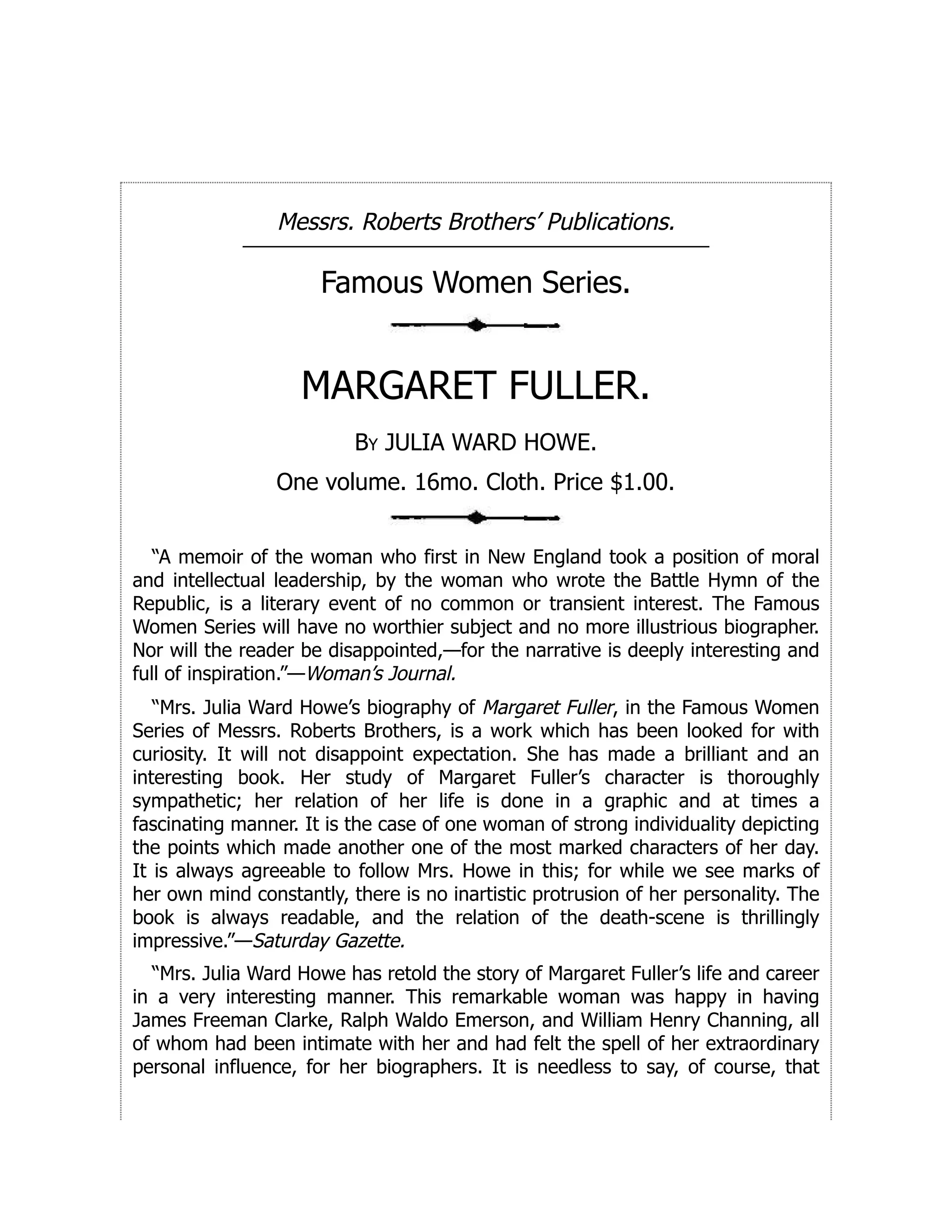 Messrs. Roberts Brothers’ Publications.
Famous Women Series.
MARGARET FULLER.
By JULIA WARD HOWE.
One volume. 16mo. Cloth. Price $1.00.
“A memoir of the woman who first in New England took a position of moral
and intellectual leadership, by the woman who wrote the Battle Hymn of the
Republic, is a literary event of no common or transient interest. The Famous
Women Series will have no worthier subject and no more illustrious biographer.
Nor will the reader be disappointed,—for the narrative is deeply interesting and
full of inspiration.”—Woman’s Journal.
“Mrs. Julia Ward Howe’s biography of Margaret Fuller, in the Famous Women
Series of Messrs. Roberts Brothers, is a work which has been looked for with
curiosity. It will not disappoint expectation. She has made a brilliant and an
interesting book. Her study of Margaret Fuller’s character is thoroughly
sympathetic; her relation of her life is done in a graphic and at times a
fascinating manner. It is the case of one woman of strong individuality depicting
the points which made another one of the most marked characters of her day.
It is always agreeable to follow Mrs. Howe in this; for while we see marks of
her own mind constantly, there is no inartistic protrusion of her personality. The
book is always readable, and the relation of the death-scene is thrillingly
impressive.”—Saturday Gazette.
“Mrs. Julia Ward Howe has retold the story of Margaret Fuller’s life and career
in a very interesting manner. This remarkable woman was happy in having
James Freeman Clarke, Ralph Waldo Emerson, and William Henry Channing, all
of whom had been intimate with her and had felt the spell of her extraordinary
personal influence, for her biographers. It is needless to say, of course, that
 