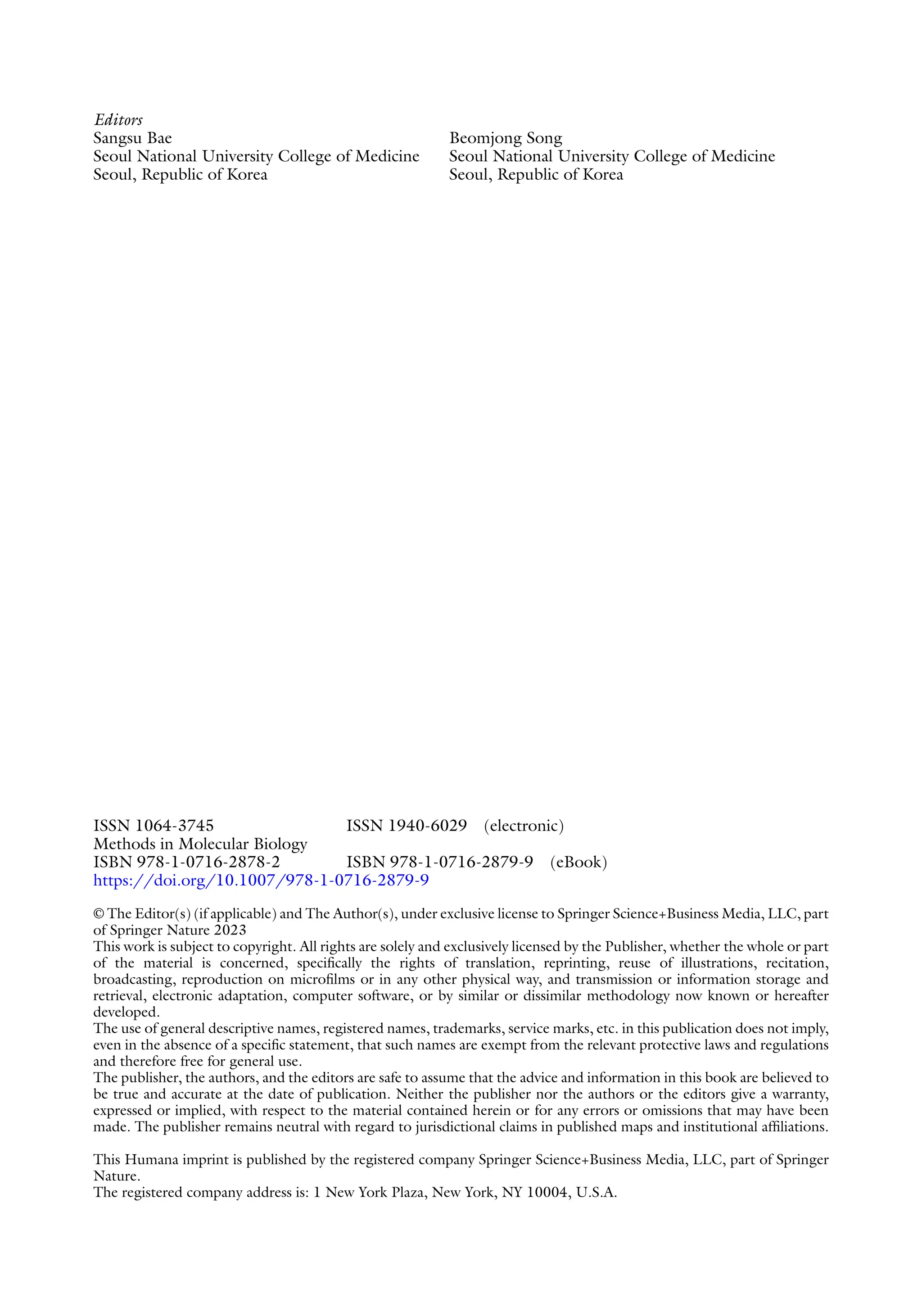 Editors
Sangsu Bae
Seoul National University College of Medicine
Seoul, Republic of Korea
Beomjong Song
Seoul National University College of Medicine
Seoul, Republic of Korea
ISSN 1064-3745 ISSN 1940-6029 (electronic)
Methods in Molecular Biology
ISBN 978-1-0716-2878-2 ISBN 978-1-0716-2879-9 (eBook)
https://doi.org/10.1007/978-1-0716-2879-9
© The Editor(s) (if applicable) and The Author(s), under exclusive license to Springer Science+Business Media, LLC, part
of Springer Nature 2023
This work is subject to copyright. All rights are solely and exclusively licensed by the Publisher, whether the whole or part
of the material is concerned, specifically the rights of translation, reprinting, reuse of illustrations, recitation,
broadcasting, reproduction on microfilms or in any other physical way, and transmission or information storage and
retrieval, electronic adaptation, computer software, or by similar or dissimilar methodology now known or hereafter
developed.
The use of general descriptive names, registered names, trademarks, service marks, etc. in this publication does not imply,
even in the absence of a specific statement, that such names are exempt from the relevant protective laws and regulations
and therefore free for general use.
The publisher, the authors, and the editors are safe to assume that the advice and information in this book are believed to
be true and accurate at the date of publication. Neither the publisher nor the authors or the editors give a warranty,
expressed or implied, with respect to the material contained herein or for any errors or omissions that may have been
made. The publisher remains neutral with regard to jurisdictional claims in published maps and institutional affiliations.
This Humana imprint is published by the registered company Springer Science+Business Media, LLC, part of Springer
Nature.
The registered company address is: 1 New York Plaza, New York, NY 10004, U.S.A.
 