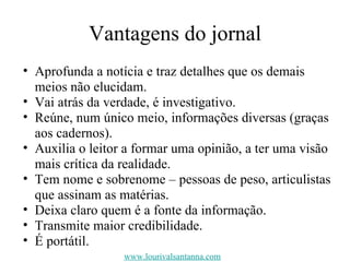 Vantagens do jornal Aprofunda a notícia e traz detalhes que os demais meios não elucidam. Vai atrás da verdade, é investigativo. Reúne, num único meio, informações diversas (graças aos cadernos). Auxilia o leitor a formar uma opinião, a ter uma visão mais crítica da realidade. Tem nome e sobrenome – pessoas de peso, articulistas que assinam as matérias. Deixa claro quem é a fonte da informação. Transmite maior credibilidade. É portátil. www.lourivalsantanna.com 