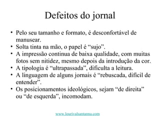 Defeitos do jornal Pelo seu tamanho e formato, é desconfortável de manusear. Solta tinta na mão, o papel é “sujo”. A impressão continua de baixa qualidade, com muitas fotos sem nitidez, mesmo depois da introdução da cor. A tipologia é “ultrapassada”, dificulta a leitura. A linguagem de alguns jornais é “rebuscada, difícil de entender”. Os posicionamentos ideológicos, sejam “de direita” ou “de esquerda”, incomodam. www.lourivalsantanna.com 