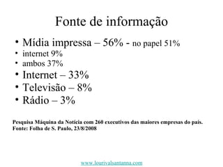 Fonte de informação Mídia impressa – 56% -  no papel 51% internet 9% ambos 37% Internet – 33% Televisão – 8% Rádio – 3% Pesquisa Máquina da Notícia com 260 executivos das maiores empresas do país. Fonte: Folha de S. Paulo, 23/8/2008 www.lourivalsantanna.com 
