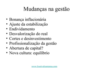 Mudanças na gestão Bonança inflacionária Ajuste da estabilização Endividamento Desvalorização do real Cortes e desinvestimento Profissionalização da gestão Abertura de capital? Nova cultura: equilíbrio www.lourivalsantanna.com 