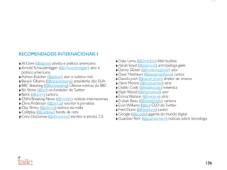RECOMENDADOS INTERNACIONAIS I

‣ Al Gore (@algore) ativista e politico americano       ‣ Dalai Lama (@OHHDL) líder budista
‣ Arnold Schwazenegger (@schwarzenegger) ator e         ‣ danah boyd (@zephoria) antropóloga geek
  politico americano                                    ‣ Danny Glover (@mrdannyglover) ator
‣ Ashton Kutcher (@aplusk) ator e tuiteiro mór          ‣ Dave Matthews (@davejmatthews) cantor
‣ Barack Obama (@barackobama) presidente dos EUA        ‣ David Lynch (@david_lynch) diretor de cinema
‣ BBC Breaking (@bbcbreaking) Últimas notícias da BBC   ‣ Demi Moore (@mrskutcher) atriz
‣ Biz Stone (@biz) co-fundador do Twitter               ‣ Diablo Cody (@diablocody) roteirista
‣ Björk (@bjork) cantora                                ‣ Elijah Wood (@elijahwood) ator
‣ CNN Breaking News (@cnnbrk) notícias internacionais   ‣ Emma Watson (@mwtsnx) atriz
‣ Chris Anderson (@chr1sa) escritor e jornalista        ‣ Erykah Badu (@fatbellybella) cantora
‣ Clay Shirky (@cshirky) teórico da mídia               ‣ Evan Williams (@ev) CEO do Twitter
‣ Coldplay (@coldplay) banda de rock                    ‣ Fred Durst (@freddurst) cantor
‣ Cory Doctorow (@doctorow) escritor e ativista 2.0     ‣ Google (@google) gigante do mundo digital
                                                        ‣ Guardian Tech (@guardiantech) notícias sobre tecnologia




                                                                                                               106
 