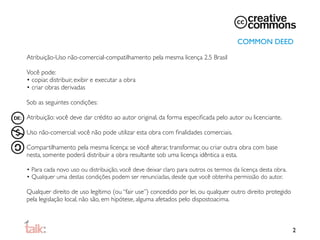 COMMON DEED

Atribuição-Uso não-comercial-compatilhamento pela mesma licença 2.5 Brasil

Você pode:
• copiar, distribuir, exibir e executar a obra
• criar obras derivadas

Sob as seguintes condições:

Atribuição: você deve dar crédito ao autor original, da forma especiﬁcada pelo autor ou licenciante.

Uso não-comercial: você não pode utilizar esta obra com ﬁnalidades comerciais.

Compartilhamento pela mesma licença: se você alterar, transformar, ou criar outra obra com base
nesta, somente poderá distribuir a obra resultante sob uma licença idêntica a esta.

• Para cada novo uso ou distribuição, você deve deixar claro para outros os termos da licença desta obra.
• Qualquer uma destas condições podem ser renunciadas, desde que você obtenha permissão do autor.

Qualquer direito de uso legítimo (ou “fair use”) concedido por lei, ou qualquer outro direito protegido
pela legislação local, não são, em hipótese, alguma afetados pelo disposto
 cima.
                                                                          a



                                                                                                            2
 
