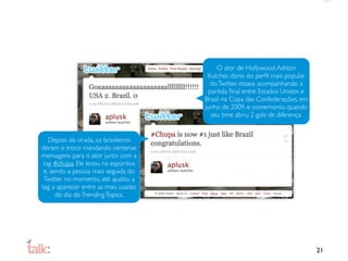 O ator de Hollywood Ashton
                                       Kutcher, dono do perﬁl mais popular
                                        do Twitter, estava acompanhando a
                                        partida ﬁnal entre Estados Unidos e
                                      Brasil na Copa das Confederações, em
                                      junho de 2009, e comemorou quando
                                         seu time abriu 2 gols de diferença.


   Depois da virada, os brasileiros
deram o troco mandando centenas
mensagens para o ator junto com a
 tag #chupa. Ele levou na esportiva
 e, sendo a pessoa mais seguida do
 Twitter no momento, até ajudou a
tag a aparecer entre as mais usadas
      do dia do Trending Topics.




                                                                               21
 