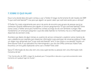 7. SOBRE O QUE FALAR?

Essa é uma dúvida típica de quem começa a usar o Twitter. O slogan da ferramenta foi até meados de 2009
"o que você está fazendo"*, mas para que alguém vai querer saber que você está saindo para o almoço?

O Twitter foi criado originalmente para servir de ponto de encontro para grupos de pessoas que já se
conheciam. Quando telefonamos para alguém, é comum perguntarmos: "O que você está fazendo?" Entre
outras coisas, o Twitter serve para mantermos contato ao longo do dia com familiares e amigos. Não
mandaríamos um email para perguntar o que eles estão fazendo no momento, mas se a informação estiver
disponível, ela será bem-vinda.

Acontece que depois de algum tempo, os usuários do serviço começaram a explorar outras maneiras de
usar a plataforma, por exemplo, para disseminar informação e para participar de conversas públicas. E hoje,
um slogan mais apropriado que "o que você está fazendo" seria "o que chama a sua atenção". Assistiu um
ﬁlme bacana? Tuite. A sua operadora ﬁca interrompendo o seu dia com SMSs comerciais inúteis? Tuite.
Encontrou um livro grátis explicando como usar o Twitter? Tuite, tuite!

Sacou? É informação do dia-a-dia: nem uma coisa super-secreta ou pessoal, nem uma informação inútil.
Conversa de bar!

* No ﬁnal de julho de 2009, o slogan foi atualizado para “Compartilhe e descubra o que está acontecendo neste
momento, em qualquer lugar do mundo”.




                                                                                                                24
 