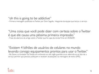 “oh this is going to be addictive”
- Primeira mensagem publicada no Twitter por Dom Sagolla, integrante da equipe que lançou o serviço.




“Uma coisa que você pode dizer com certeza sobre o Twitter
é que ele causa uma péssima primeira impressão.”
- Frase de abertura do artigo sobre o Twitter que foi capa da revista Time em 05/06/09.




“Existem 4 bilhões de usuários de celulares no mundo
levando consigo equipamentos prontos para usar o Twitter.”
- Biz Stone, co-fundador do Twitter, em entrevista ao site inglês guardian.co.uk, referindo-se ao fato de o
serviço permitir que pessoas publiquem e recebam atualizações via mensagens de texto (SMS).




                                                                                                              5
 