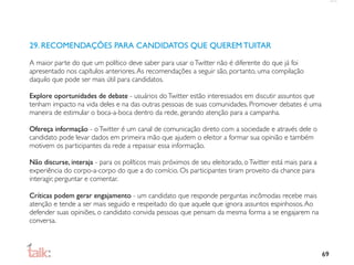 29. RECOMENDAÇÕES PARA CANDIDATOS QUE QUEREM TUITAR

A maior parte do que um político deve saber para usar o Twitter não é diferente do que já foi
apresentado nos capítulos anteriores. As recomendações a seguir são, portanto, uma compilação
daquilo que pode ser mais útil para candidatos.

Explore oportunidades de debate - usuários do Twitter estão interessados em discutir assuntos que
tenham impacto na vida deles e na das outras pessoas de suas comunidades. Promover debates é uma
maneira de estimular o boca-a-boca dentro da rede, gerando atenção para a campanha.

Ofereça informação - o Twitter é um canal de comunicação direto com a sociedade e através dele o
candidato pode levar dados em primeira mão que ajudem o eleitor a formar sua opinião e também
motivem os participantes da rede a repassar essa informação.

Não discurse, interaja - para os políticos mais próximos de seu eleitorado, o Twitter está mais para a
experiência do corpo-a-corpo do que a do comício. Os participantes tiram proveito da chance para
interagir, perguntar e comentar.

Críticas podem gerar engajamento - um candidato que responde perguntas incômodas recebe mais
atenção e tende a ser mais seguido e respeitado do que aquele que ignora assuntos espinhosos. Ao
defender suas opiniões, o candidato convida pessoas que pensam da mesma forma a se engajarem na
conversa.



                                                                                                         69
 