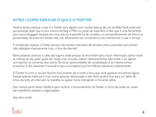 INTRO I: COMO EXPLICAR O QUE É O TWITTER
Você já tentou explicar o que é o Twitter para alguém com noções básicas de uso da Web? Você pode, por
aproximação, dizer que é uma mistura de blog e MSN ou pode ser especíﬁco e falar que é uma ferramenta
para micro-blogagem baseada em uma estrutura assimétrica de contatos, no compartilhamento de links e na
possibilidade de busca em tempo real, mas diﬁcilmente isso convencerá o seu interlocutor a usar o serviço.

É complicado explicar o Twitter porque não existem exemplos de serviços online parecidos que tenham
sido adotados massivamente, mas... e fora da internet?

Bares, padarias, botecos e cafés são lugares onde pessoas se encontram para trocar informação, opinar sobre
as notícias do dia, pedir ajuda, dar risada, criar vínculos, cultivar relacionamentos, falar entre si ou apenas
acompanhar as conversas dos outros. Ter essas oportunidades de sociabilização é ao mesmo tempo
prazeroso e útil, relaxante e necessário para uma espécie que há milênios sobrevive coletivamente.

O Twitter é como o seu bar favorito funcionando dia e noite: a hora que você aparecer encontrará alguns
frequentadores habituais e mais outras pessoas relacionadas a eles. Você poderá ﬁcar para um dedo de
prosa durante um intervalo no trabalho ou passar horas interagindo e trocando idéias.

Este manual parte dessa metáfora para mostrar o funcionamento do Twitter e como ele pode ser usado
para beneﬁciar pessoas e organizações.

Seja bem-vindo!



                                                                                                              8
 
