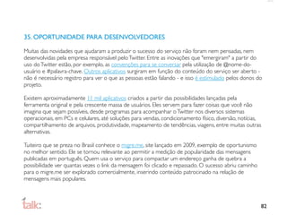 35. OPORTUNIDADE PARA DESENVOLVEDORES

Muitas das novidades que ajudaram a produzir o sucesso do serviço não foram nem pensadas, nem
desenvolvidas pela empresa responsável pelo Twitter. Entre as inovações que "emergiram" a partir do
uso do Twitter estão, por exemplo, as convenções para se conversar pela utilização de @nome-do-
usuário e #palavra-chave. Outros aplicativos surgiram em função do conteúdo do serviço ser aberto -
não é necessário registro para ver o que as pessoas estão falando - e isso é estimulado pelos donos do
projeto.

Existem aproximadamente 11 mil aplicativos criados a partir das possibilidades lançadas pela
ferramenta original e pela crescente massa de usuários. Eles servem para fazer coisas que você não
imagina que sejam possíveis, desde programas para acompanhar o Twitter nos diversos sistemas
operacionais, em PCs e celulares, até soluções para vendas, condicionamento físico, diversão, notícias,
compartilhamento de arquivos, produtividade, mapeamento de tendências, viagens, entre muitas outras
alternativas.

Tuiteiro que se preza no Brasil conhece o migre.me, site lançado em 2009, exemplo de oportunismo
no melhor sentido. Ele se tornou relevante ao permitir a medição de popularidade das mensagens
publicadas em português. Quem usa o serviço para compactar um endereço ganha de quebra a
possibilidade ver quantas vezes o link da mensagem foi clicado e repassado. O sucesso abriu caminho
para o migre.me ser explorado comercialmente, inserindo conteúdo patrocinado na relação de
mensagens mais populares.



                                                                                                      82
 