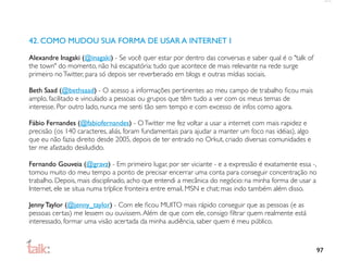 42. COMO MUDOU SUA FORMA DE USAR A INTERNET I

Alexandre Inagaki (@inagaki) - Se você quer estar por dentro das conversas e saber qual é o "talk of
the town" do momento, não há escapatória: tudo que acontece de mais relevante na rede surge
primeiro no Twitter, para só depois ser reverberado em blogs e outras mídias sociais.

Beth Saad (@bethsaad) - O acesso a informações pertinentes ao meu campo de trabalho ﬁcou mais
amplo, facilitado e vinculado a pessoas ou grupos que têm tudo a ver com os meus temas de
interesse. Por outro lado, nunca me senti tão sem tempo e com excesso de infos como agora.

Fábio Fernandes (@fabiofernandes) - O Twitter me fez voltar a usar a internet com mais rapidez e
precisão (os 140 caracteres, aliás, foram fundamentais para ajudar a manter um foco nas idéias), algo
que eu não fazia direito desde 2005, depois de ter entrado no Orkut, criado diversas comunidades e
ter me afastado desiludido.

Fernando Gouveia (@gravz) - Em primeiro lugar, por ser viciante - e a expressão é exatamente essa -,
tomou muito do meu tempo a ponto de precisar encerrar uma conta para conseguir concentração no
trabalho. Depois, mais disciplinado, acho que entendi a mecânica do negócio: na minha forma de usar a
Internet, ele se situa numa tríplice fronteira entre email, MSN e chat; mas indo também além disso.

Jenny Taylor (@jenny_taylor) - Com ele ﬁcou MUITO mais rápido conseguir que as pessoas (e as
pessoas certas) me lessem ou ouvissem. Além de que com ele, consigo ﬁltrar quem realmente está
interessado, formar uma visão acertada da minha audiência, saber quem é meu público.



                                                                                                        97
 