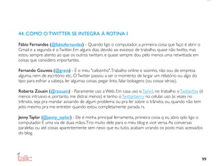 44. COMO O TWITTER SE INTEGRA À ROTINA I

Fábio Fernandes (@fabiofernandes) - Quando ligo o computador, a primeira coisa que faço é abrir o
Gmail e a segunda é o Twitter. Em alguns dias, devido ao excesso de trabalho, quase não twitto, mas
estou sempre atento ao que os outros twittam, e quase sempre dou pelo menos uma retwittada em
coisas que considero importantes.

Fernando Gouveia (@gravz) - É o meu "cafezinho". Trabalho online e sozinho, não sou de empresa
alguma, nem de escritório etc. O Twitter passou a ser o momento de largar um relatório ou algo do
tipo para esfriar a cabeça, ler algumas coisas, pegar links, falar bobagens (ou coisas sérias).

Roberta Zouain (@rzouain) - Raramente uso a Web. Em casa uso o Twhirl, no trabalho o Twitterfox (é
menos intrusivo e, portanto, me distrai menos) e tenho o Twitterberry no celular. uso às vezes no
trênsito, seja pra mandar avisando de algum problema ou pra ler sobre o trânsito, ou, quando não tem
jeito mesmo, pra me entreter quando estou completamente parada rs.

Jenny Taylor (@jenny_taylor) - Ele é minha principal ferramenta, primeira coisa q eu abro qdo ligo o
computador. É uma via de duas mãos. Tiro muito dele para o meu blog e vice versa. As conversas
paralelas ou até coisas aparentemente sem nexo que eu tuito, acabam virando os posts mais acessados
do blog.




                                                                                                      99
 