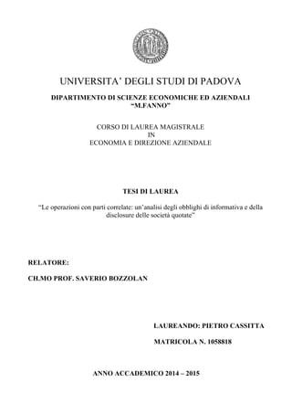 UNIVERSITA’ DEGLI STUDI DI PADOVA
DIPARTIMENTO DI SCIENZE ECONOMICHE ED AZIENDALI
“M.FANNO”
CORSO DI LAUREA MAGISTRALE
IN
ECONOMIA E DIREZIONE AZIENDALE
TESI DI LAUREA
“Le operazioni con parti correlate: un’analisi degli obblighi di informativa e della
disclosure delle società quotate”
RELATORE:
CH.MO PROF. SAVERIO BOZZOLAN
LAUREANDO: PIETRO CASSITTA
MATRICOLA N. 1058818
ANNO ACCADEMICO 2014 – 2015
 