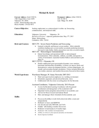 Michael R. Kroll
Current Address (Until 5/20/15) Permanent Address (After 5/20/15)
1700 Chapel Drive Unit #1870 4355 W 950 N
Valparaiso IN, 46383 Lake Village IN, 46349
E-mail: michael.kroll@valpo.edu
Phone Number: 219-252-9673
Career Objective: Seeking employment as a meteorologist to utilize my forecasting,
communication, and analytical skills.
Education: Valparaiso University Valparaiso, IN
Bachelorof Science – expected graduation date: May 17th, 2015
Major: Meteorology
Cumulative GPA: 3.0/4.0
Relevant Courses: MET 279 – Severe Storm Prediction and Nowcasting
 Learned to identify and forecast severe weather. Able to identify
conditions leading up to severe weather accurately predicting locations
that need to take shelter. Safety precautions were also covered in depth.
MET 335 – Meteorological Instrumentation
 Gained knowledge and operational skills in meteorological
instrumentation. Able to identify, calibrate, assemble, and operate a
variety of instruments. Launched weather balloon and used data to plot
Skew-Ts.
MET 372/372 -- Dynamics I/II
 Studies emphasized quasi-geostrophic dynamics; wave motions,
barotropic and baroclinic instabilities; cyclones,air masses,fronts and
frontogenesis,various development theories; cyclone climatologies, jet
streaks, and secondary thermal circulations. Course included laboratory
case studies, exercises, and weather discussions focused on these topics.
Work Experience: Warehouse Manager,W. Szany Fireworks 2007-2013
 Hired and supervised ten employees in a working environment
 Scheduled, organized, and advertised fireworks show
 Collaborated with the owner on setting prices for the fireworks
Assistant Coordinator, Valparaiso University 2013-Present
 Assists the Resident Learning Coordinator with the general
coordination and management of the residential staff
 Organized twenty programs and activities in an academic year
 Adviser for House Council and Judicial Board
 Hires and manages Desk Attendants forthe academic year
Skills:
 Possesses the ability to work both cohesively within a team and
independently
 Proficient in Linux and GEMPAK
 Can decode and write METARs and TAFs
 Familiar with leading a weather discussion
 Proficient in hand analysis of weather maps
 Proficient with weather instrumentation
 Ability to work in a fast-paced,dynamic environment
 Storm Spotter Certified
 
