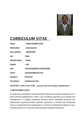 CURRICULUM VITAE
Name: NKOPI EHABEH AYIRI
Nationality: Cameroonian
Date of Birth: 19/04/1987
Sex: Male
Marital Status: Single
Height: 1.89
Cell: +971507338644/+97165373903
Email: nkopiayiri@gmail.com
Passport: 01735127
Visa Status: Employment Visa
POSITION APPLYING FOR: Systems and Networking Administrator
CAREER OBJECTIVES
An experienced Computer and Networking Professional seeking employment in a
goal oriented establishment, where I can contribute positively to its growth and
development in a highly competitive Business world. Dedicated, proactive law
enforcement professional with extensive experience in training and motivating
teams is seeking full-time employment as a System and Network engineer in your
company within an environment that promotes professional growth.
 