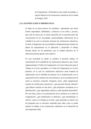 de Computación e Informática como medio tecnológico y
                  opción laboral en las instituciones educativas de la ciudad
                  de Chepén, 2010.

2.1.4. JUSTIFICACIÓN E IMPORTANCIA

     El logro de un buen proceso de enseñanza –aprendizaje que busca
     formar capacidades, habilidades y destrezas en los niños y jóvenes,
     para salir de atraso por el menor desarrollo de la economía parte del
     conocimiento de las necesidades, potencialidades, deficiencias de la
     realidad en la cual se encuentra inmersas las instituciones educativas.
     Es decir el diagnóstico de esta realidad es fundamental para realizar los
     planes de mejoramiento en su aplicación y desarrollar el trabajo
     docente dentro de los parámetros que la calidad educativa de la
     educación peruana apunta como objetivo.

     En esta necesidad en donde se justifica el presente trabajo. El
     conocimiento de la realidad de las instituciones educativas que vienen
     implementando el Taller de Computación en el área Educación para el
     Trabajo en el nivel secundario y el Taller de Computación en el nivel
     primario, en la cual las instituciones educativas están tratando de
     implementar con la finalidad de penetrar en la modernización con la
     capacitación de los alumnos de nivel primaria y nivel secundaria por tal
     razón es necesario conocerlo. Preguntas como: ¿Qué equipamiento
     cuentan las instituciones educativas?, ¿qué personal docente laboran?,
     ¿qué talleres realizan en esta área?, ¿qué programas consideran en su
     planificación?, ¿qué capacidades esperan y están logrando desarrollar?.
     Por otro lado ¿cómo es la participación de los alumnos en el taller de
     computación?, ¿qué rendimientos se obtienen?, ¿qué metodologías se
     utiliza?, ¿cómo es el trabajo en el aula?, ¿qué materiales es utiliza? son
     las preguntas que es necesario responder para saber como se puede
     mejorar el trabajo en las instituciones educativas en el desarrollo de
     este importante taller.
 