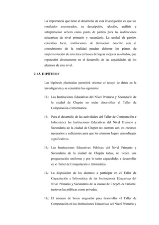 La importancia que tiene el desarrollo de esta investigación es que los
      resultados   encontrados,      su      descripción,   relación,   análisis   e
      interpretación servirá como punto de partida para las instituciones
      educativas de nivel primario y secundario. La unidad de gestión
      educativa    local,    instituciones    de   formación    docente    con     el
      conocimiento de la realidad puedan elaborar los planes de
      implementación de esta área en busca de lograr mejores resultados, que
      repercutirá directamente en el desarrollo de las capacidades de los
      alumnos de este nivel.

2.1.5. HIPÓTESIS

      Las hipótesis planteadas permitirá orientar el recojo de datos en la
      investigación y se considera las siguientes:

      H1 : Las Instituciones Educativas del Nivel Primario y Secundario de
           la ciudad de Chepén no todas desarrollan el Taller de
           Computación e Informática.

      H2 : Para el desarrollo de las actividades del Taller de Computación e
           Informática las Instituciones Educativas del Nivel Primario y
           Secundario de la ciudad de Chepén no cuentan con los recursos
           necesarios y suficientes para que los alumnos logren aprendizajes
           significativos.

      H3: Las Instituciones Educativas Públicas del Nivel Primario y
           Secundario de la ciudad de Chepén todas, no tienen una
           programación uniforme y por lo tanto capacidades a desarrollar
           en el Taller de Computación e Informática.

      H4: La disposición de los alumnos a participar en el Taller de
           Capacitación e Informática de las Instituciones Educativas del
           Nivel Primario y Secundario de la ciudad de Chepén es variable,
           tanto en las públicas como privadas.

      H5 : El número de horas asignadas para desarrollar el Taller de
           Computación en las Instituciones Educativas del Nivel Primario y
 