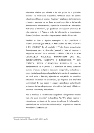 educativos públicos que atienden a los más pobres de la población
                    nacional” se observa que en acápite a. “Dotación anual a los centros
                    educativos públicos de insumos fungibles y ampliación de los recursos
                    existentes, apoyados en un fondo regional específico e incluyendo
                    presupuesto de mantenimiento y reposición: se tiene los •) Laboratorios
                    de Ciencia e Informática, que posibiliten una adecuada enseñanza de
                    estas materias y •) Acceso a redes de información y comunicación
                    (Internet) mediante convenios con proveedores locales del servicio.

                    También se tiene el objetivo estratégico 21: ESTUDIANTES E
                    INSTITUCIONES QUE LOGRAN APRENDIZAJES PERTINENTES
                    Y DE CALIDAD” En el resultado 1 “Todos logran competencias
                    fundamentales para su desarrollo personal y para el progreso e
                    integración nacional” En su resultado 5. ESTABLECER UN MARCO
                    CURRICULAR             NACIONAL         COMPARTIDO        QUE          SEA
                    INTERCULTURAL,             INCLUSIVO     E   INTEGRADOR       Y        QUE
                    PERMITA         TENER        CURRÍCULOS      REGIONALES           en    la
                    implementación de la política 5.1. Establecer un marco curricular
                    nacional orientado a objetivos nacionales compartidos, unificadores y
                    cuyos ejes incluyan la interculturalidad y la formación de ciudadanos se
                    lee en el inciso c. Diseño y ejecución de una política de materiales
                    educativos coherentes con el currículo, que responda a la diversidad
                    sociocultural de cada región y asegure aprendizajes culturalmente
                    pertinentes, incluyendo programas informáticos (software), bibliotecas,
                    ludotecas, videotecas y otros medios.

                    Para el resultado 2, “Instituciones acogedoras e integradoras enseñan
                    bien y lo hacen con éxito” en la política 7.2. “Uso eficaz, creativo y
                    culturalmente pertinente de las nuevas tecnologías de información y
                    comunicación en todos los niveles educativos” se puede leer entre las
                    PRINCIPALES MEDIDAS:




1
    Consejo Nacional de Educación. PEN al 2021. pp 56
 