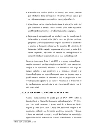 a. Convenios con ‘cabinas públicas de Internet’ para su uso continuo
                     por estudiantes de las instituciones educativas públicas locales que
                     no están equipadas con computadoras o conectadas a la web.

                  b. Conexión en red de todas las instituciones de educación básica del
                     país conectadas a Internet, a nivel nacional y con nodos regionales,
                     estableciendo intercambios a nivel institucional y pedagógico.

                  c. Programa de promoción del uso productivo de las tecnologías de
                     información y comunicación (TIC) entre los jóvenes mediante
                     programas (software) recreativos dirigidos a estimular la creatividad
                     o ampliar el horizonte cultural de los usuarios. El Ministerio de
                     Educación (MED) producirá programas o seleccionará lo mejor de la
                     oferta disponible, aplicando un criterio de correspondencia o
                     compatibilidad con las características de cada realidad regional.

                  Como se observa que desde el año 2006 se proponen estas políticas y
                  medidas entre otras que busca implementar las TIC como recurso para
                  integrar a los estudiantes peruanos a la modernidad que exige los
                  tiempos actuales y que contribuirá a la formación integral y al
                  desarrollo pleno de sus potencialidades de todos sus alumnos. Aquí se
                  puede observar también la importancia que se proporciona a estas
                  tecnologías para capacitar a los alumnos peruanos en la formación de
                  las habilidades con que enfrentar a las exigencias del trabajo y de la
                  vida en sociedad.

           3.2.3. LA EDUCACIÓN SECUNDARIA EN EL DCN 2009

                  Además mencionaremos lo citado por el DCN 20091 sobre la
                  descripción de la Educación Secundaria realizado por la Ley Nº 28044
                  que “este nivel constituye el tercer nivel de la Educación Básica
                  Regular y dura cinco años. Ofrece una educación integral a los
                  estudiantes mediante una formación científica, humanista y técnica.
                  Afianza su identidad personal y social. Profundiza los aprendizajes
                  logrados en el nivel de Educación Primaria. Está orientada al desarrollo
1
    MED. DCN de EBR 2009. pp 12
 