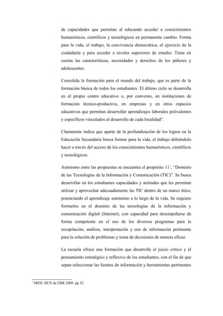 de capacidades que permitan al educando acceder a conocimientos
                  humanísticos, científicos y tecnológicos en permanente cambio. Forma
                  para la vida, el trabajo, la convivencia democrática, el ejercicio de la
                  ciudadanía y para acceder a niveles superiores de estudio. Tiene en
                  cuenta las características, necesidades y derechos de los púberes y
                  adolescentes.

                  Consolida la formación para el mundo del trabajo, que es parte de la
                  formación básica de todos los estudiantes. El último ciclo se desarrolla
                  en el propio centro educativo o, por convenio, en instituciones de
                  formación técnico-productiva, en empresas y en otros espacios
                  educativos que permitan desarrollar aprendizajes laborales polivalentes
                  y específicos vinculados al desarrollo de cada localidad”.

                  Claramente indica que aparte de la profundización de los logros en la
                  Educación Secundaria busca formar para la vida, el trabajo debiéndolo
                  hacer a través del acceso de los conocimientos humanísticos, científicos
                  y tecnológicos.

                  Asimismo entre las propuestas se encuentra el propósito 111, “Dominio
                  de las Tecnologías de la Información y Comunicación (TIC)”. Se busca
                  desarrollar en los estudiantes capacidades y actitudes que les permitan
                  utilizar y aprovechar adecuadamente las TIC dentro de un marco ético,
                  potenciando el aprendizaje autónomo a lo largo de la vida. Se requiere
                  formarlos en el dominio de las tecnologías de la información y
                  comunicación digital (Internet), con capacidad para desempeñarse de
                  forma competente en el uso de los diversos programas para la
                  recopilación, análisis, interpretación y uso de información pertinente
                  para la solución de problemas y toma de decisiones de manera eficaz.

                  La escuela ofrece una formación que desarrolle el juicio crítico y el
                  pensamiento estratégico y reflexivo de los estudiantes, con el fin de que
                  sepan seleccionar las fuentes de información y herramientas pertinentes


1
    MED. DCN de EBR 2009. pp 32
 