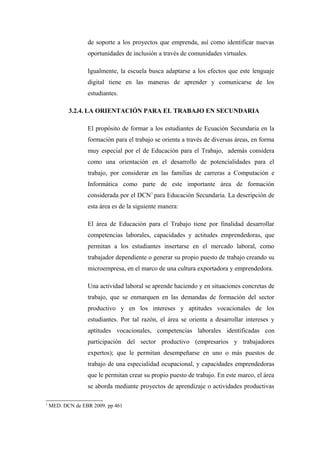 de soporte a los proyectos que emprenda, así como identificar nuevas
                  oportunidades de inclusión a través de comunidades virtuales.

                  Igualmente, la escuela busca adaptarse a los efectos que este lenguaje
                  digital tiene en las maneras de aprender y comunicarse de los
                  estudiantes.

           3.2.4. LA ORIENTACIÓN PARA EL TRABAJO EN SECUNDARIA

                  El propósito de formar a los estudiantes de Ecuación Secundaria en la
                  formación para el trabajo se orienta a través de diversas áreas, en forma
                  muy especial por el de Educación para el Trabajo, además considera
                  como una orientación en el desarrollo de potencialidades para el
                  trabajo, por considerar en las familias de carreras a Computación e
                  Informática como parte de este importante área de formación
                  considerada por el DCN1 para Educación Secundaria. La descripción de
                  esta área es de la siguiente manera:

                  El área de Educación para el Trabajo tiene por finalidad desarrollar
                  competencias laborales, capacidades y actitudes emprendedoras, que
                  permitan a los estudiantes insertarse en el mercado laboral, como
                  trabajador dependiente o generar su propio puesto de trabajo creando su
                  microempresa, en el marco de una cultura exportadora y emprendedora.

                  Una actividad laboral se aprende haciendo y en situaciones concretas de
                  trabajo, que se enmarquen en las demandas de formación del sector
                  productivo y en los intereses y aptitudes vocacionales de los
                  estudiantes. Por tal razón, el área se orienta a desarrollar intereses y
                  aptitudes vocacionales, competencias laborales identificadas con
                  participación del sector productivo (empresarios y trabajadores
                  expertos); que le permitan desempeñarse en uno o más puestos de
                  trabajo de una especialidad ocupacional, y capacidades emprendedoras
                  que le permitan crear su propio puesto de trabajo. En este marco, el área
                  se aborda mediante proyectos de aprendizaje o actividades productivas

1
    MED. DCN de EBR 2009. pp 461
 