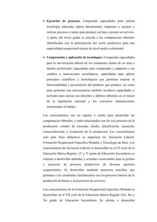 • Ejecución de procesos. Comprende capacidades para utilizar
    tecnología adecuada, operar herramientas, máquinas y equipos y
    realizar procesos o tareas para producir un bien o prestar un servicio.
    A partir del tercer grado se articula a las competencias laborales
    identificadas con la participación del sector productivo para una
    especialidad ocupacional técnica de nivel medio o elemental.

• Comprensión y aplicación de tecnologías. Comprende capacidades
    para la movilización laboral de los estudiantes dentro de un área o
    familia profesional, capacidades para comprender y adaptarse a los
    cambios e innovaciones tecnológicas, capacidades para aplicar
    principios científicos y tecnológicos que permitan mejorar la
    funcionabilidad y presentación del producto que produce, así como
    para gestionar una microempresa también involucra capacidades y
    actitudes para ejercer sus derechos y deberes laborales en el marco
    de la legislación nacional y los convenios internacionales
    relacionados al trabajo.

Los conocimientos son un soporte o medio para desarrollar las
competencias laborales, y están relacionados con los seis procesos de la
producción: estudio de mercado, diseño, planificación, ejecución,
comercialización y evaluación de la producción. Los conocimientos
solo para fines didácticos se organizan en: Iniciación Laboral,
Formación Ocupacional Específica Modular y Tecnología de Base. Los
conocimientos de Iniciación Laboral se desarrollan en el VI ciclo de la
Educación Básica Regular, (1º y 2º grado de Educación Secundaria) se
orientan a desarrollar aptitudes y actitudes vocacionales para la gestión
y    ejecución   de    procesos   productivos    de   diversas    opciones
ocupacionales. Se desarrollan mediante proyectos sencillos, que
permitan a los estudiantes familiarizarse con los procesos básicos de la
producción de bienes y la prestación de servicios.

Los conocimientos de la Formación Ocupacional Específica Modular se
desarrollan en el VII ciclo de la Educación Básica Regular (3ro, 4to y
5to grado de Educación Secundaria). Se orienta a desarrollar
 