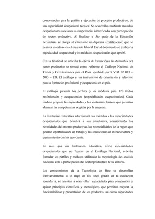 competencias para la gestión y ejecución de procesos productivos, de
una especialidad ocupacional técnica. Se desarrollan mediante módulos
ocupacionales asociados a competencias identificadas con participación
del sector productivo. Al finalizar el 5to grado de la Educación
Secundaria se otorga al estudiante un diploma (certificación) que le
permita insertarse en el mercado laboral. En tal documento se explica la
especialidad ocupacional y los módulos ocupacionales que aprobó.

Con la finalidad de articular la oferta de formación a las demandas del
sector productivo se tomará como referente el Catálogo Nacional de
Títulos y Certificaciones para el Perú, aprobado por R.V.M. Nº 085 –
2003 – ED. El catálogo es un instrumento de orientación y referente
para la formación profesional y ocupacional en el país.

El catálogo presenta los perfiles y los módulos para 120 títulos
profesionales y ocupacionales (especialidades ocupacionales). Cada
módulo propone las capacidades y los contenidos básicos que permiten
alcanzar las competencias exigidas por la empresa.

La Institución Educativa seleccionará los módulos y las especialidades
ocupacionales que brindará a sus estudiantes, considerando las
necesidades del entorno productivo, las potencialidades de la región que
generan oportunidades de trabajo y las condiciones de infraestructura y
equipamiento con los que cuenta.

En caso que una Institución Educativa, oferte especialidades
ocupacionales que no figuran en el Catálogo Nacional, deberán
formular los perfiles y módulos utilizando la metodología del análisis
funcional con la participación del sector productivo de su entorno.

Los conocimientos de la Tecnología de Base se desarrollan
transversalmente, a lo largo de los cinco grados de la educación
secundaria, se orientan a desarrollar capacidades para comprender y
aplicar principios científicos y tecnológicos que permitan mejorar la
funcionabilidad y presentación de los productos, así como capacidades
 