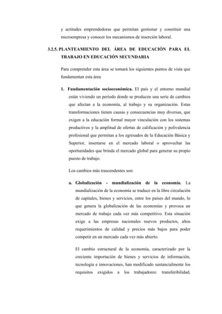 y actitudes emprendedoras que permitan gestionar y constituir una
    microempresa y conocer los mecanismos de inserción laboral.

3.2.5. PLANTEAMIENTO DEL ÁREA DE EDUCACIÓN PARA EL
    TRABAJO EN EDUCACIÓN SECUNDARIA

    Para comprender esta área se tomará los siguientes puntos de vista que
    fundamentan esta área

    1. Fundamentación socioeconómica. El país y el entorno mundial
        están viviendo un período donde se producen una serie de cambios
        que afectan a la economía, al trabajo y su organización. Estas
        transformaciones tienen causas y consecuencias muy diversas, que
        exigen a la educación formal mayor vinculación con los sistemas
        productivos y la amplitud de ofertas de calificación y polivalencia
        profesional que permitan a los egresados de la Educación Básica y
        Superior, insertarse en el mercado laboral o aprovechar las
        oportunidades que brinda el mercado global para generar su propio
        puesto de trabajo.

        Los cambios más trascendentes son:

        a. Globalización - mundialización de la economía. La
           mundialización de la economía se traduce en la libre circulación
           de capitales, bienes y servicios, entre los países del mundo, lo
           que genera la globalización de las economías y provoca un
           mercado de trabajo cada vez más competitivo. Esta situación
           exige a las empresas nacionales nuevos productos, altos
           requerimientos de calidad y precios más bajos para poder
           competir en un mercado cada vez más abierto.

           El cambio estructural de la economía, caracterizado por la
           creciente importación de bienes y servicios de información,
           tecnología e innovaciones, han modificado sustancialmente los
           requisitos   exigidos   a   los   trabajadores:   transferibilidad,
 