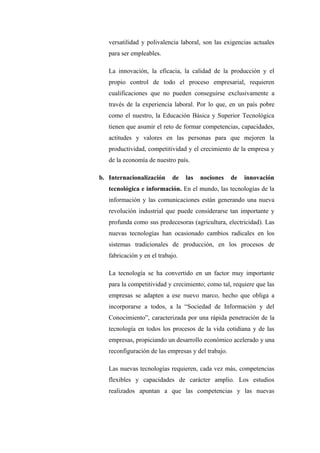 versatilidad y polivalencia laboral, son las exigencias actuales
   para ser empleables.

   La innovación, la eficacia, la calidad de la producción y el
   propio control de todo el proceso empresarial, requieren
   cualificaciones que no pueden conseguirse exclusivamente a
   través de la experiencia laboral. Por lo que, en un país pobre
   como el nuestro, la Educación Básica y Superior Tecnológica
   tienen que asumir el reto de formar competencias, capacidades,
   actitudes y valores en las personas para que mejoren la
   productividad, competitividad y el crecimiento de la empresa y
   de la economía de nuestro país.

b. Internacionalización     de    las   nociones    de   innovación
   tecnológica e información. En el mundo, las tecnologías de la
   información y las comunicaciones están generando una nueva
   revolución industrial que puede considerarse tan importante y
   profunda como sus predecesoras (agricultura, electricidad). Las
   nuevas tecnologías han ocasionado cambios radicales en los
   sistemas tradicionales de producción, en los procesos de
   fabricación y en el trabajo.

   La tecnología se ha convertido en un factor muy importante
   para la competitividad y crecimiento; como tal, requiere que las
   empresas se adapten a ese nuevo marco, hecho que obliga a
   incorporarse a todos, a la “Sociedad de Información y del
   Conocimiento”, caracterizada por una rápida penetración de la
   tecnología en todos los procesos de la vida cotidiana y de las
   empresas, propiciando un desarrollo económico acelerado y una
   reconfiguración de las empresas y del trabajo.

   Las nuevas tecnologías requieren, cada vez más, competencias
   flexibles y capacidades de carácter amplio. Los estudios
   realizados apuntan a que las competencias y las nuevas
 